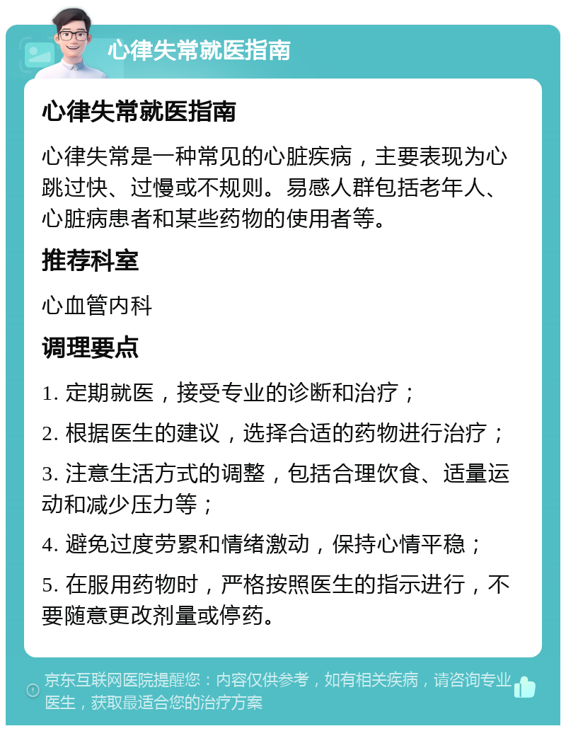 心律失常就医指南 心律失常就医指南 心律失常是一种常见的心脏疾病，主要表现为心跳过快、过慢或不规则。易感人群包括老年人、心脏病患者和某些药物的使用者等。 推荐科室 心血管内科 调理要点 1. 定期就医，接受专业的诊断和治疗； 2. 根据医生的建议，选择合适的药物进行治疗； 3. 注意生活方式的调整，包括合理饮食、适量运动和减少压力等； 4. 避免过度劳累和情绪激动，保持心情平稳； 5. 在服用药物时，严格按照医生的指示进行，不要随意更改剂量或停药。