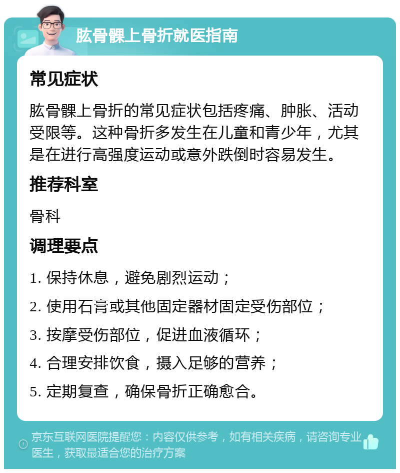 肱骨髁上骨折就医指南 常见症状 肱骨髁上骨折的常见症状包括疼痛、肿胀、活动受限等。这种骨折多发生在儿童和青少年，尤其是在进行高强度运动或意外跌倒时容易发生。 推荐科室 骨科 调理要点 1. 保持休息，避免剧烈运动； 2. 使用石膏或其他固定器材固定受伤部位； 3. 按摩受伤部位，促进血液循环； 4. 合理安排饮食，摄入足够的营养； 5. 定期复查，确保骨折正确愈合。