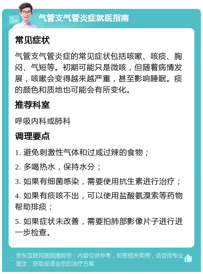 气管支气管炎症就医指南 常见症状 气管支气管炎症的常见症状包括咳嗽、咳痰、胸闷、气短等。初期可能只是微咳，但随着病情发展，咳嗽会变得越来越严重，甚至影响睡眠。痰的颜色和质地也可能会有所变化。 推荐科室 呼吸内科或肺科 调理要点 1. 避免刺激性气体和过咸过辣的食物； 2. 多喝热水，保持水分； 3. 如果有细菌感染，需要使用抗生素进行治疗； 4. 如果有痰咳不出，可以使用盐酸氨溴索等药物帮助排痰； 5. 如果症状未改善，需要拍肺部影像片子进行进一步检查。