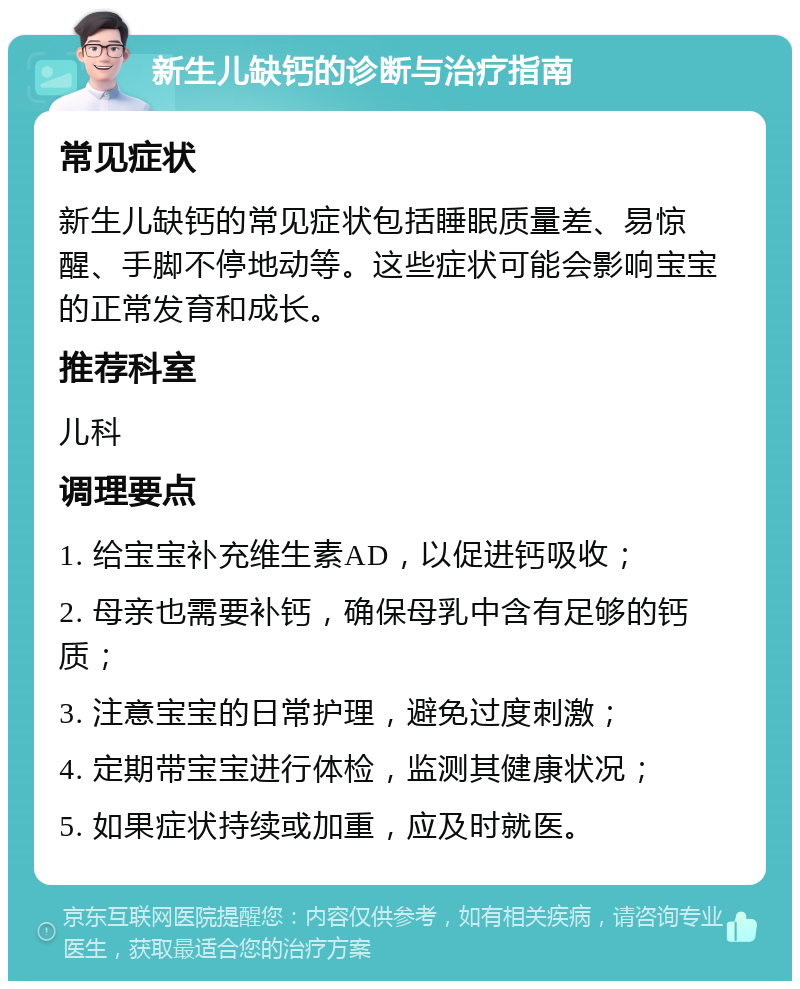 新生儿缺钙的诊断与治疗指南 常见症状 新生儿缺钙的常见症状包括睡眠质量差、易惊醒、手脚不停地动等。这些症状可能会影响宝宝的正常发育和成长。 推荐科室 儿科 调理要点 1. 给宝宝补充维生素AD，以促进钙吸收； 2. 母亲也需要补钙，确保母乳中含有足够的钙质； 3. 注意宝宝的日常护理，避免过度刺激； 4. 定期带宝宝进行体检，监测其健康状况； 5. 如果症状持续或加重，应及时就医。