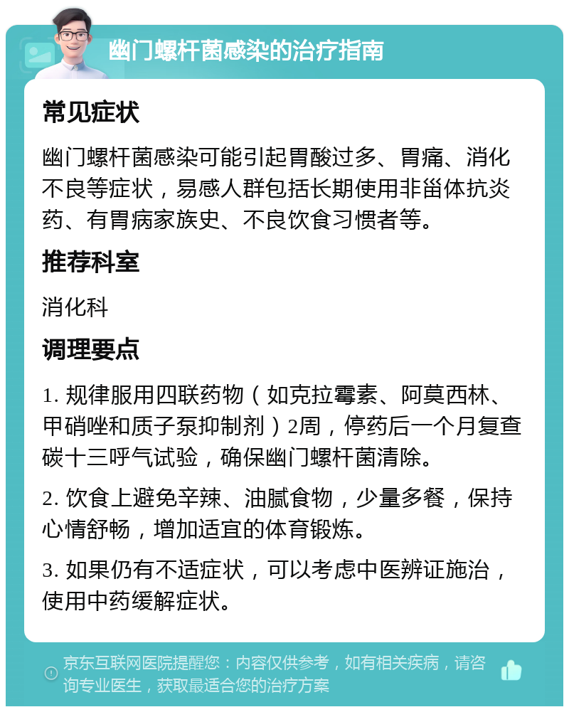 幽门螺杆菌感染的治疗指南 常见症状 幽门螺杆菌感染可能引起胃酸过多、胃痛、消化不良等症状，易感人群包括长期使用非甾体抗炎药、有胃病家族史、不良饮食习惯者等。 推荐科室 消化科 调理要点 1. 规律服用四联药物（如克拉霉素、阿莫西林、甲硝唑和质子泵抑制剂）2周，停药后一个月复查碳十三呼气试验，确保幽门螺杆菌清除。 2. 饮食上避免辛辣、油腻食物，少量多餐，保持心情舒畅，增加适宜的体育锻炼。 3. 如果仍有不适症状，可以考虑中医辨证施治，使用中药缓解症状。