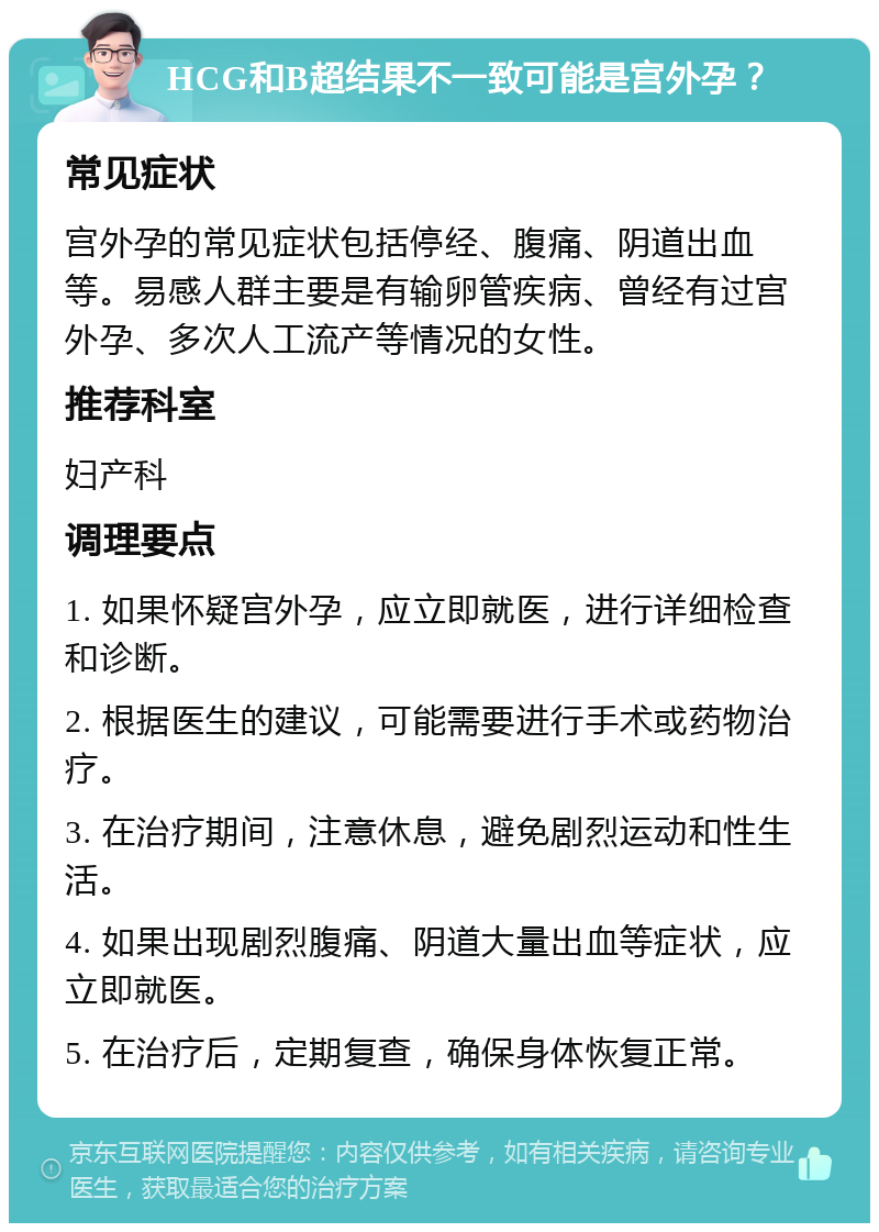 HCG和B超结果不一致可能是宫外孕？ 常见症状 宫外孕的常见症状包括停经、腹痛、阴道出血等。易感人群主要是有输卵管疾病、曾经有过宫外孕、多次人工流产等情况的女性。 推荐科室 妇产科 调理要点 1. 如果怀疑宫外孕，应立即就医，进行详细检查和诊断。 2. 根据医生的建议，可能需要进行手术或药物治疗。 3. 在治疗期间，注意休息，避免剧烈运动和性生活。 4. 如果出现剧烈腹痛、阴道大量出血等症状，应立即就医。 5. 在治疗后，定期复查，确保身体恢复正常。