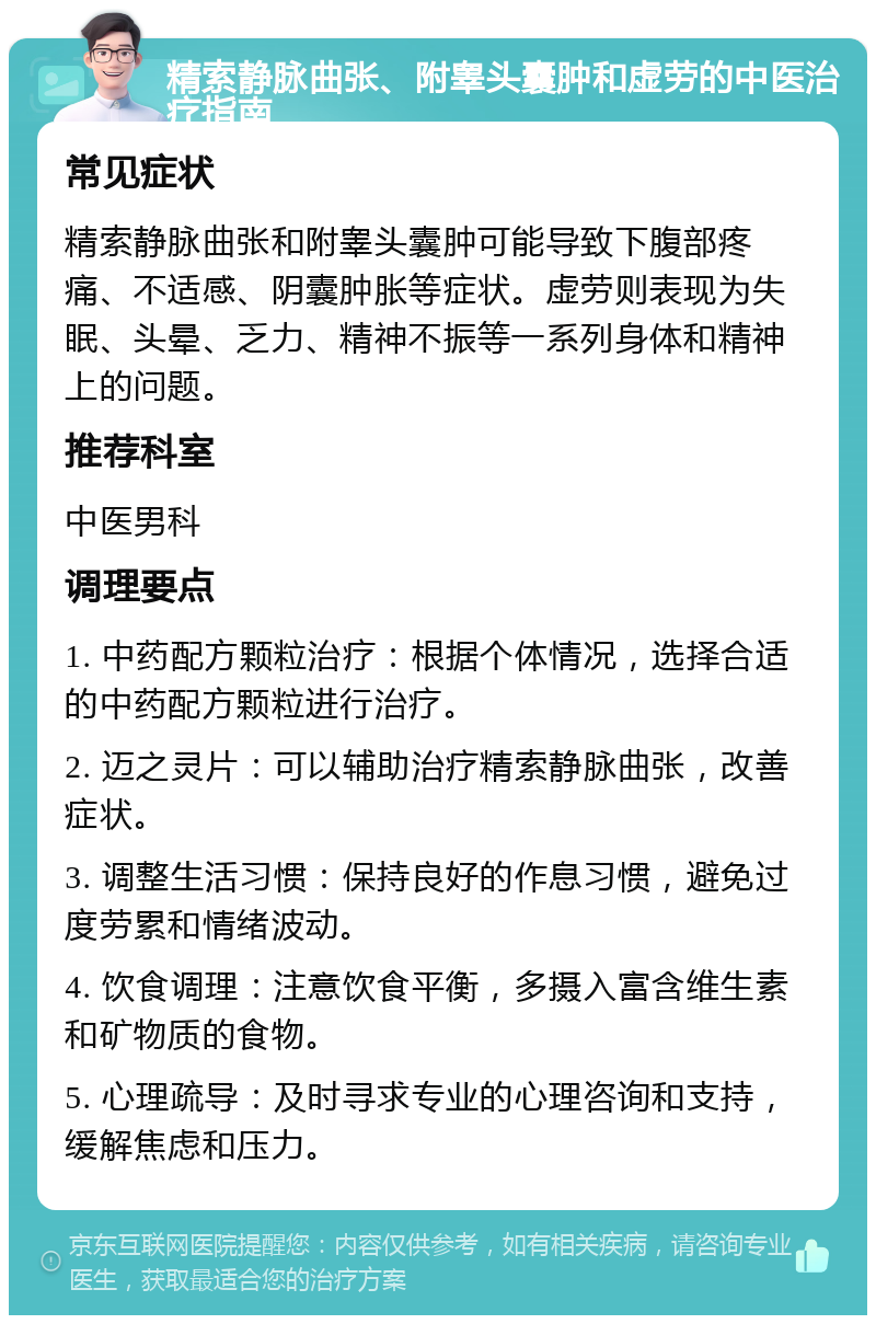 精索静脉曲张、附睾头囊肿和虚劳的中医治疗指南 常见症状 精索静脉曲张和附睾头囊肿可能导致下腹部疼痛、不适感、阴囊肿胀等症状。虚劳则表现为失眠、头晕、乏力、精神不振等一系列身体和精神上的问题。 推荐科室 中医男科 调理要点 1. 中药配方颗粒治疗：根据个体情况，选择合适的中药配方颗粒进行治疗。 2. 迈之灵片：可以辅助治疗精索静脉曲张，改善症状。 3. 调整生活习惯：保持良好的作息习惯，避免过度劳累和情绪波动。 4. 饮食调理：注意饮食平衡，多摄入富含维生素和矿物质的食物。 5. 心理疏导：及时寻求专业的心理咨询和支持，缓解焦虑和压力。