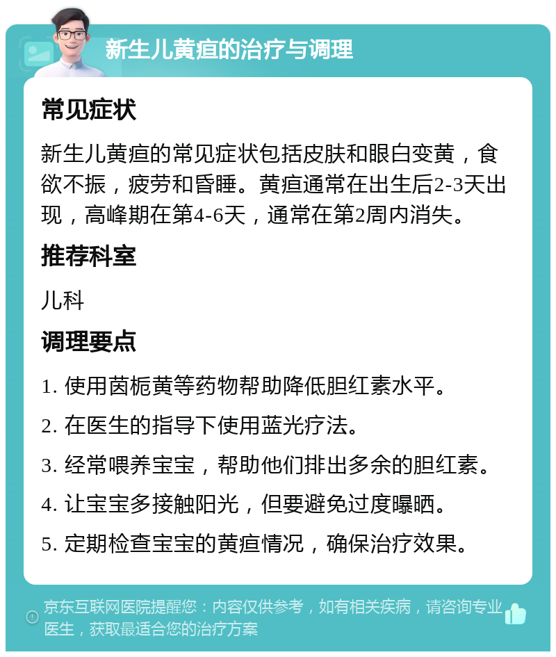 新生儿黄疸的治疗与调理 常见症状 新生儿黄疸的常见症状包括皮肤和眼白变黄，食欲不振，疲劳和昏睡。黄疸通常在出生后2-3天出现，高峰期在第4-6天，通常在第2周内消失。 推荐科室 儿科 调理要点 1. 使用茵栀黄等药物帮助降低胆红素水平。 2. 在医生的指导下使用蓝光疗法。 3. 经常喂养宝宝，帮助他们排出多余的胆红素。 4. 让宝宝多接触阳光，但要避免过度曝晒。 5. 定期检查宝宝的黄疸情况，确保治疗效果。