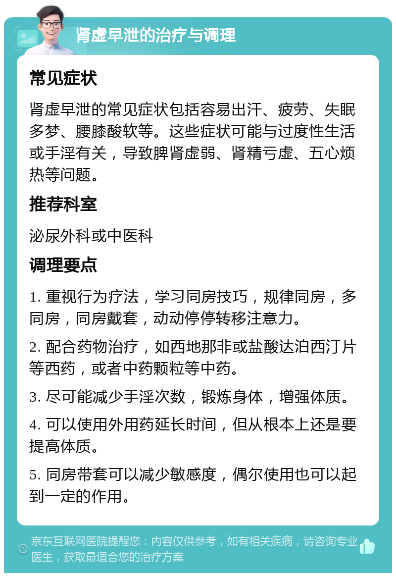 肾虚早泄的治疗与调理 常见症状 肾虚早泄的常见症状包括容易出汗、疲劳、失眠多梦、腰膝酸软等。这些症状可能与过度性生活或手淫有关，导致脾肾虚弱、肾精亏虚、五心烦热等问题。 推荐科室 泌尿外科或中医科 调理要点 1. 重视行为疗法，学习同房技巧，规律同房，多同房，同房戴套，动动停停转移注意力。 2. 配合药物治疗，如西地那非或盐酸达泊西汀片等西药，或者中药颗粒等中药。 3. 尽可能减少手淫次数，锻炼身体，增强体质。 4. 可以使用外用药延长时间，但从根本上还是要提高体质。 5. 同房带套可以减少敏感度，偶尔使用也可以起到一定的作用。