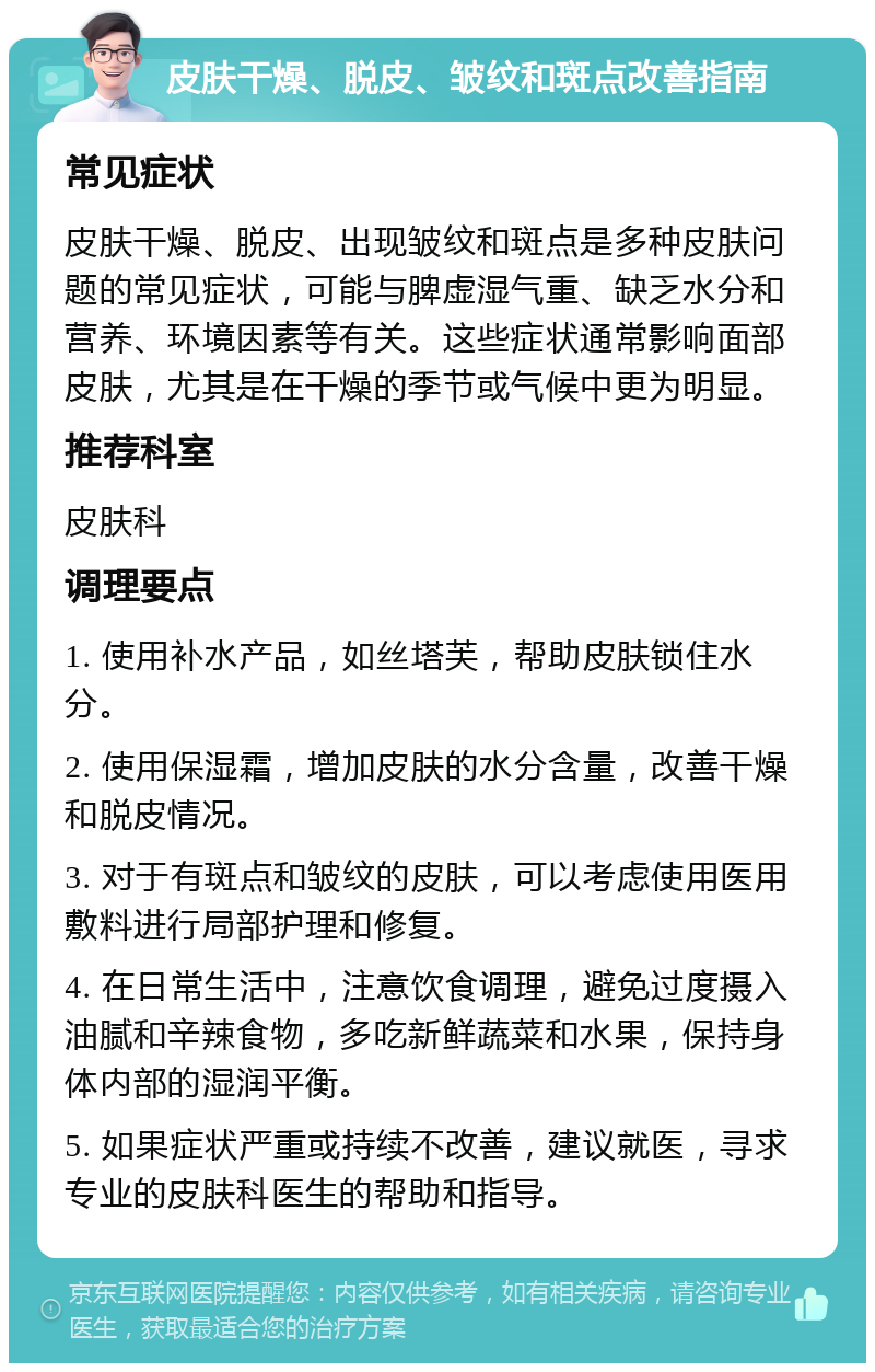 皮肤干燥、脱皮、皱纹和斑点改善指南 常见症状 皮肤干燥、脱皮、出现皱纹和斑点是多种皮肤问题的常见症状，可能与脾虚湿气重、缺乏水分和营养、环境因素等有关。这些症状通常影响面部皮肤，尤其是在干燥的季节或气候中更为明显。 推荐科室 皮肤科 调理要点 1. 使用补水产品，如丝塔芙，帮助皮肤锁住水分。 2. 使用保湿霜，增加皮肤的水分含量，改善干燥和脱皮情况。 3. 对于有斑点和皱纹的皮肤，可以考虑使用医用敷料进行局部护理和修复。 4. 在日常生活中，注意饮食调理，避免过度摄入油腻和辛辣食物，多吃新鲜蔬菜和水果，保持身体内部的湿润平衡。 5. 如果症状严重或持续不改善，建议就医，寻求专业的皮肤科医生的帮助和指导。