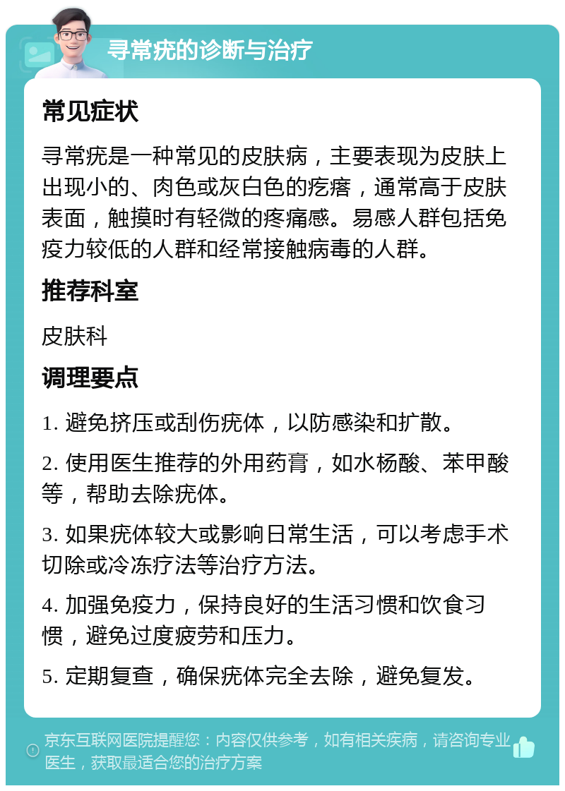 寻常疣的诊断与治疗 常见症状 寻常疣是一种常见的皮肤病，主要表现为皮肤上出现小的、肉色或灰白色的疙瘩，通常高于皮肤表面，触摸时有轻微的疼痛感。易感人群包括免疫力较低的人群和经常接触病毒的人群。 推荐科室 皮肤科 调理要点 1. 避免挤压或刮伤疣体，以防感染和扩散。 2. 使用医生推荐的外用药膏，如水杨酸、苯甲酸等，帮助去除疣体。 3. 如果疣体较大或影响日常生活，可以考虑手术切除或冷冻疗法等治疗方法。 4. 加强免疫力，保持良好的生活习惯和饮食习惯，避免过度疲劳和压力。 5. 定期复查，确保疣体完全去除，避免复发。