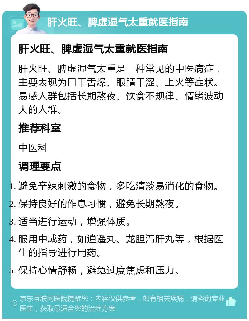 肝火旺、脾虚湿气太重就医指南 肝火旺、脾虚湿气太重就医指南 肝火旺、脾虚湿气太重是一种常见的中医病症，主要表现为口干舌燥、眼睛干涩、上火等症状。易感人群包括长期熬夜、饮食不规律、情绪波动大的人群。 推荐科室 中医科 调理要点 避免辛辣刺激的食物，多吃清淡易消化的食物。 保持良好的作息习惯，避免长期熬夜。 适当进行运动，增强体质。 服用中成药，如逍遥丸、龙胆泻肝丸等，根据医生的指导进行用药。 保持心情舒畅，避免过度焦虑和压力。