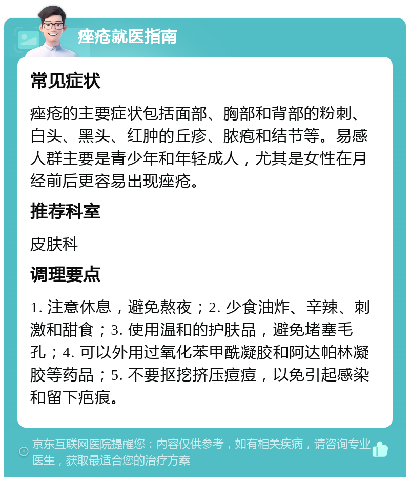 痤疮就医指南 常见症状 痤疮的主要症状包括面部、胸部和背部的粉刺、白头、黑头、红肿的丘疹、脓疱和结节等。易感人群主要是青少年和年轻成人，尤其是女性在月经前后更容易出现痤疮。 推荐科室 皮肤科 调理要点 1. 注意休息，避免熬夜；2. 少食油炸、辛辣、刺激和甜食；3. 使用温和的护肤品，避免堵塞毛孔；4. 可以外用过氧化苯甲酰凝胶和阿达帕林凝胶等药品；5. 不要抠挖挤压痘痘，以免引起感染和留下疤痕。