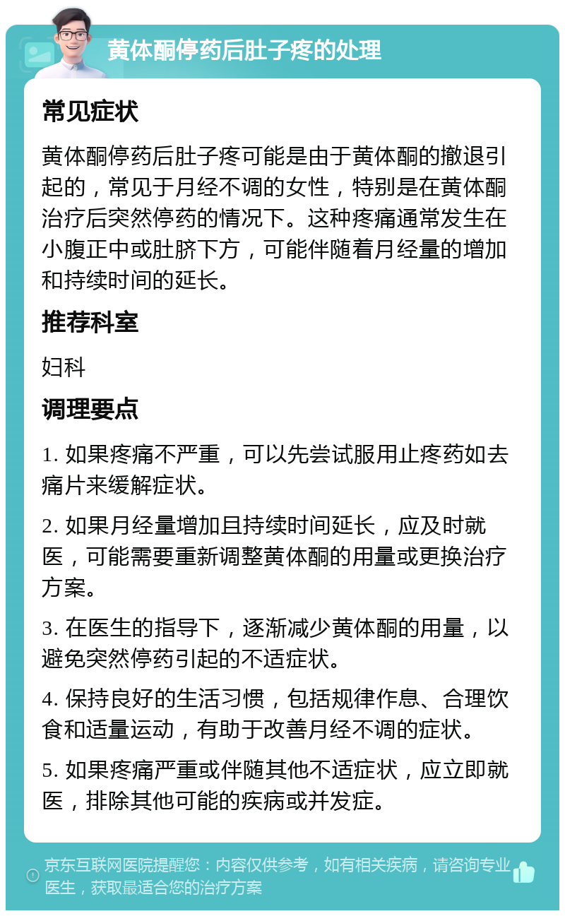 黄体酮停药后肚子疼的处理 常见症状 黄体酮停药后肚子疼可能是由于黄体酮的撤退引起的，常见于月经不调的女性，特别是在黄体酮治疗后突然停药的情况下。这种疼痛通常发生在小腹正中或肚脐下方，可能伴随着月经量的增加和持续时间的延长。 推荐科室 妇科 调理要点 1. 如果疼痛不严重，可以先尝试服用止疼药如去痛片来缓解症状。 2. 如果月经量增加且持续时间延长，应及时就医，可能需要重新调整黄体酮的用量或更换治疗方案。 3. 在医生的指导下，逐渐减少黄体酮的用量，以避免突然停药引起的不适症状。 4. 保持良好的生活习惯，包括规律作息、合理饮食和适量运动，有助于改善月经不调的症状。 5. 如果疼痛严重或伴随其他不适症状，应立即就医，排除其他可能的疾病或并发症。