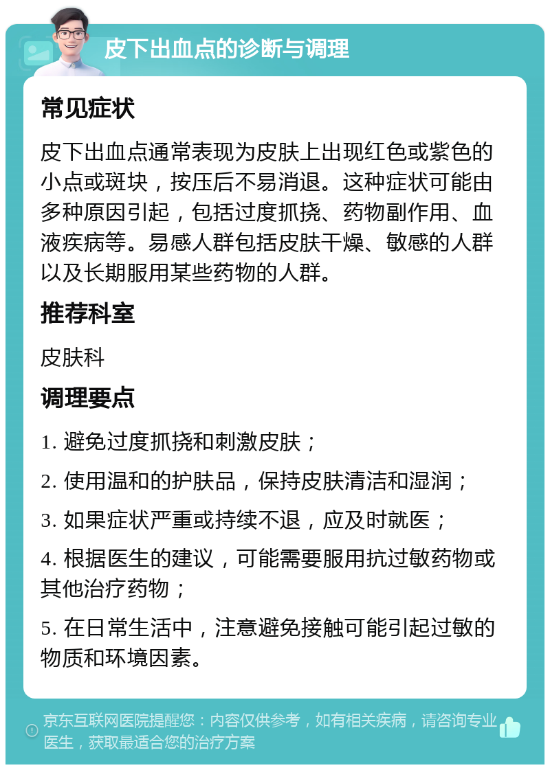 皮下出血点的诊断与调理 常见症状 皮下出血点通常表现为皮肤上出现红色或紫色的小点或斑块，按压后不易消退。这种症状可能由多种原因引起，包括过度抓挠、药物副作用、血液疾病等。易感人群包括皮肤干燥、敏感的人群以及长期服用某些药物的人群。 推荐科室 皮肤科 调理要点 1. 避免过度抓挠和刺激皮肤； 2. 使用温和的护肤品，保持皮肤清洁和湿润； 3. 如果症状严重或持续不退，应及时就医； 4. 根据医生的建议，可能需要服用抗过敏药物或其他治疗药物； 5. 在日常生活中，注意避免接触可能引起过敏的物质和环境因素。