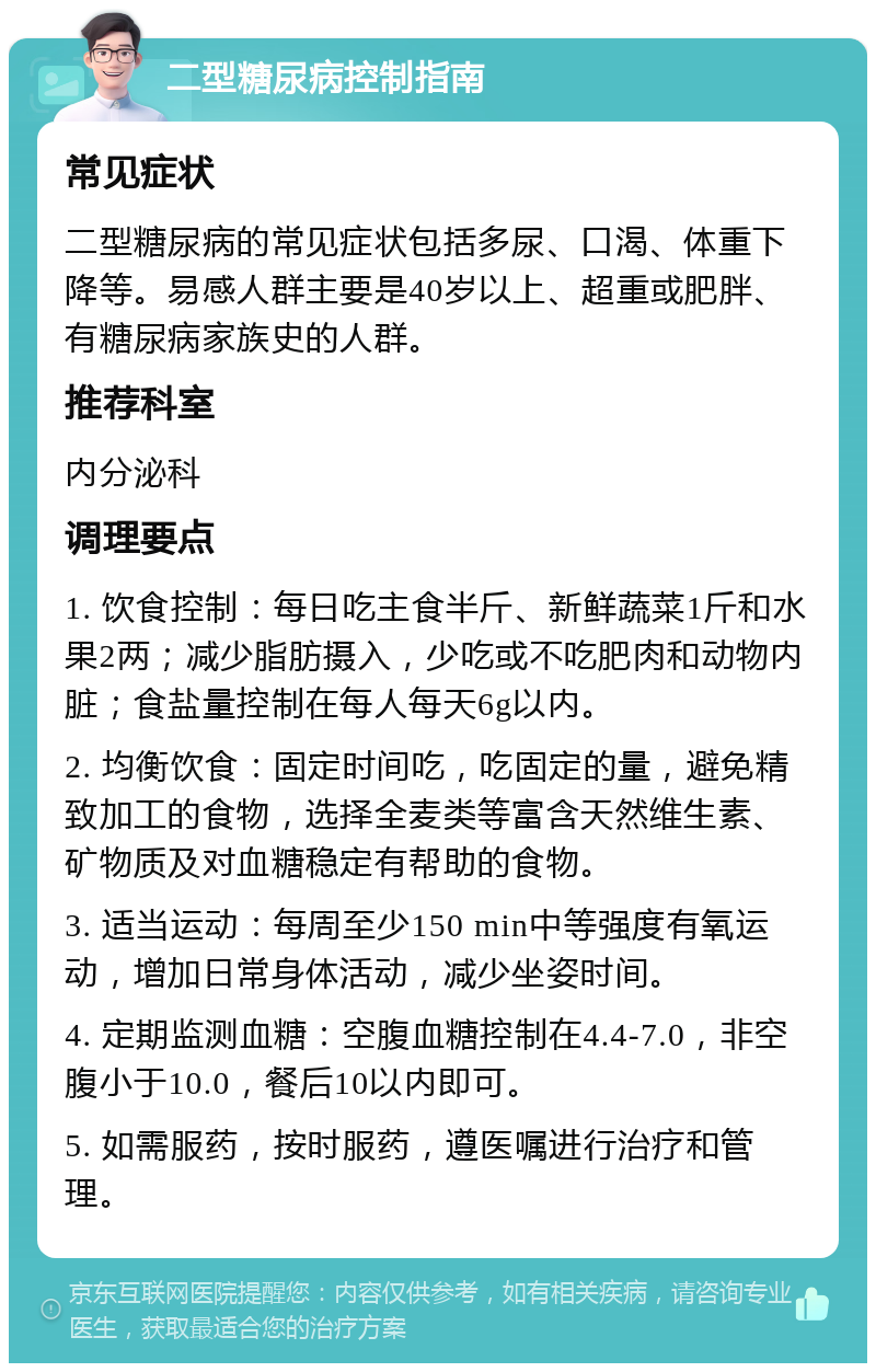 二型糖尿病控制指南 常见症状 二型糖尿病的常见症状包括多尿、口渴、体重下降等。易感人群主要是40岁以上、超重或肥胖、有糖尿病家族史的人群。 推荐科室 内分泌科 调理要点 1. 饮食控制：每日吃主食半斤、新鲜蔬菜1斤和水果2两；减少脂肪摄入，少吃或不吃肥肉和动物内脏；食盐量控制在每人每天6g以内。 2. 均衡饮食：固定时间吃，吃固定的量，避免精致加工的食物，选择全麦类等富含天然维生素、矿物质及对血糖稳定有帮助的食物。 3. 适当运动：每周至少150 min中等强度有氧运动，增加日常身体活动，减少坐姿时间。 4. 定期监测血糖：空腹血糖控制在4.4-7.0，非空腹小于10.0，餐后10以内即可。 5. 如需服药，按时服药，遵医嘱进行治疗和管理。