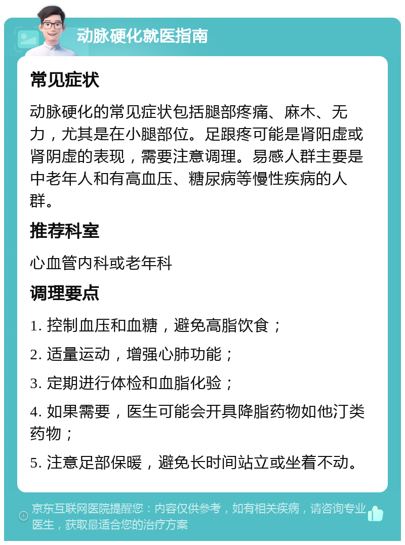 动脉硬化就医指南 常见症状 动脉硬化的常见症状包括腿部疼痛、麻木、无力，尤其是在小腿部位。足跟疼可能是肾阳虚或肾阴虚的表现，需要注意调理。易感人群主要是中老年人和有高血压、糖尿病等慢性疾病的人群。 推荐科室 心血管内科或老年科 调理要点 1. 控制血压和血糖，避免高脂饮食； 2. 适量运动，增强心肺功能； 3. 定期进行体检和血脂化验； 4. 如果需要，医生可能会开具降脂药物如他汀类药物； 5. 注意足部保暖，避免长时间站立或坐着不动。