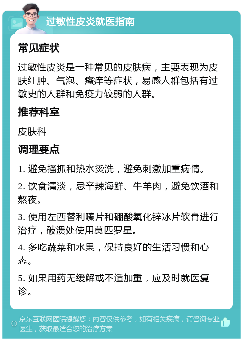 过敏性皮炎就医指南 常见症状 过敏性皮炎是一种常见的皮肤病，主要表现为皮肤红肿、气泡、瘙痒等症状，易感人群包括有过敏史的人群和免疫力较弱的人群。 推荐科室 皮肤科 调理要点 1. 避免搔抓和热水烫洗，避免刺激加重病情。 2. 饮食清淡，忌辛辣海鲜、牛羊肉，避免饮酒和熬夜。 3. 使用左西替利嗪片和硼酸氧化锌冰片软膏进行治疗，破溃处使用莫匹罗星。 4. 多吃蔬菜和水果，保持良好的生活习惯和心态。 5. 如果用药无缓解或不适加重，应及时就医复诊。