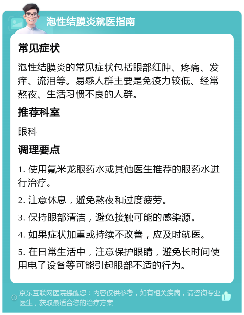 泡性结膜炎就医指南 常见症状 泡性结膜炎的常见症状包括眼部红肿、疼痛、发痒、流泪等。易感人群主要是免疫力较低、经常熬夜、生活习惯不良的人群。 推荐科室 眼科 调理要点 1. 使用氟米龙眼药水或其他医生推荐的眼药水进行治疗。 2. 注意休息，避免熬夜和过度疲劳。 3. 保持眼部清洁，避免接触可能的感染源。 4. 如果症状加重或持续不改善，应及时就医。 5. 在日常生活中，注意保护眼睛，避免长时间使用电子设备等可能引起眼部不适的行为。