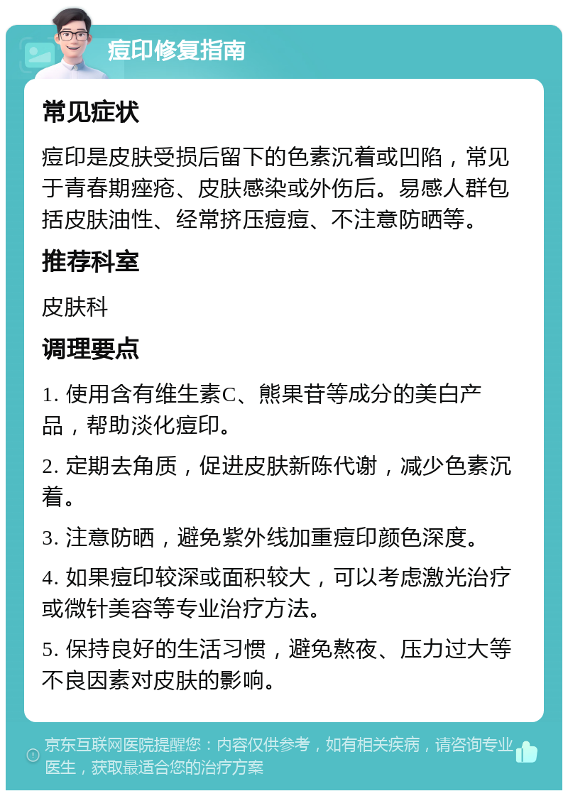 痘印修复指南 常见症状 痘印是皮肤受损后留下的色素沉着或凹陷，常见于青春期痤疮、皮肤感染或外伤后。易感人群包括皮肤油性、经常挤压痘痘、不注意防晒等。 推荐科室 皮肤科 调理要点 1. 使用含有维生素C、熊果苷等成分的美白产品，帮助淡化痘印。 2. 定期去角质，促进皮肤新陈代谢，减少色素沉着。 3. 注意防晒，避免紫外线加重痘印颜色深度。 4. 如果痘印较深或面积较大，可以考虑激光治疗或微针美容等专业治疗方法。 5. 保持良好的生活习惯，避免熬夜、压力过大等不良因素对皮肤的影响。