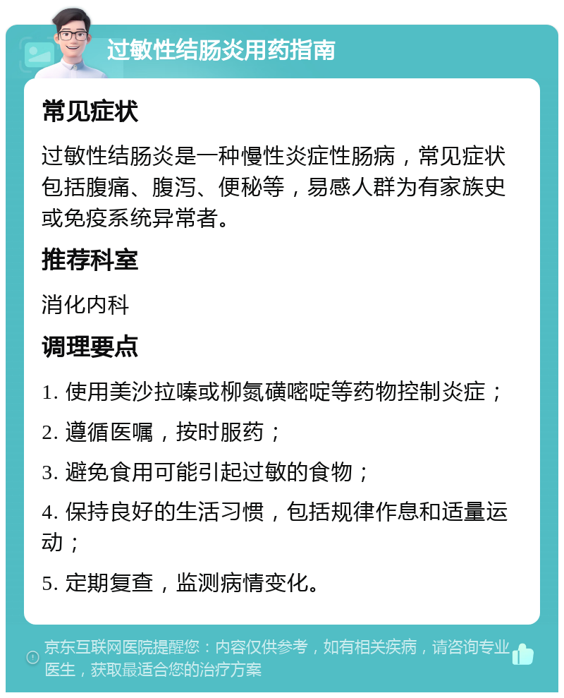 过敏性结肠炎用药指南 常见症状 过敏性结肠炎是一种慢性炎症性肠病，常见症状包括腹痛、腹泻、便秘等，易感人群为有家族史或免疫系统异常者。 推荐科室 消化内科 调理要点 1. 使用美沙拉嗪或柳氮磺嘧啶等药物控制炎症； 2. 遵循医嘱，按时服药； 3. 避免食用可能引起过敏的食物； 4. 保持良好的生活习惯，包括规律作息和适量运动； 5. 定期复查，监测病情变化。