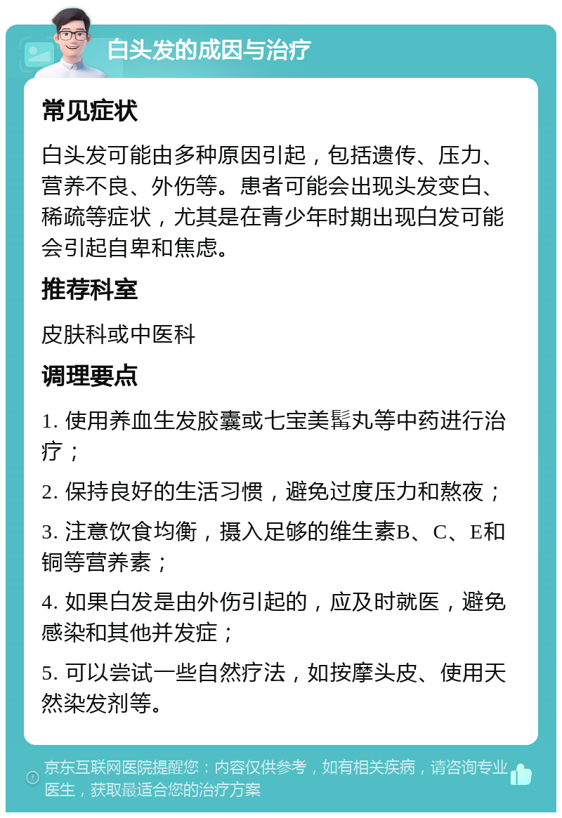 白头发的成因与治疗 常见症状 白头发可能由多种原因引起，包括遗传、压力、营养不良、外伤等。患者可能会出现头发变白、稀疏等症状，尤其是在青少年时期出现白发可能会引起自卑和焦虑。 推荐科室 皮肤科或中医科 调理要点 1. 使用养血生发胶囊或七宝美髯丸等中药进行治疗； 2. 保持良好的生活习惯，避免过度压力和熬夜； 3. 注意饮食均衡，摄入足够的维生素B、C、E和铜等营养素； 4. 如果白发是由外伤引起的，应及时就医，避免感染和其他并发症； 5. 可以尝试一些自然疗法，如按摩头皮、使用天然染发剂等。