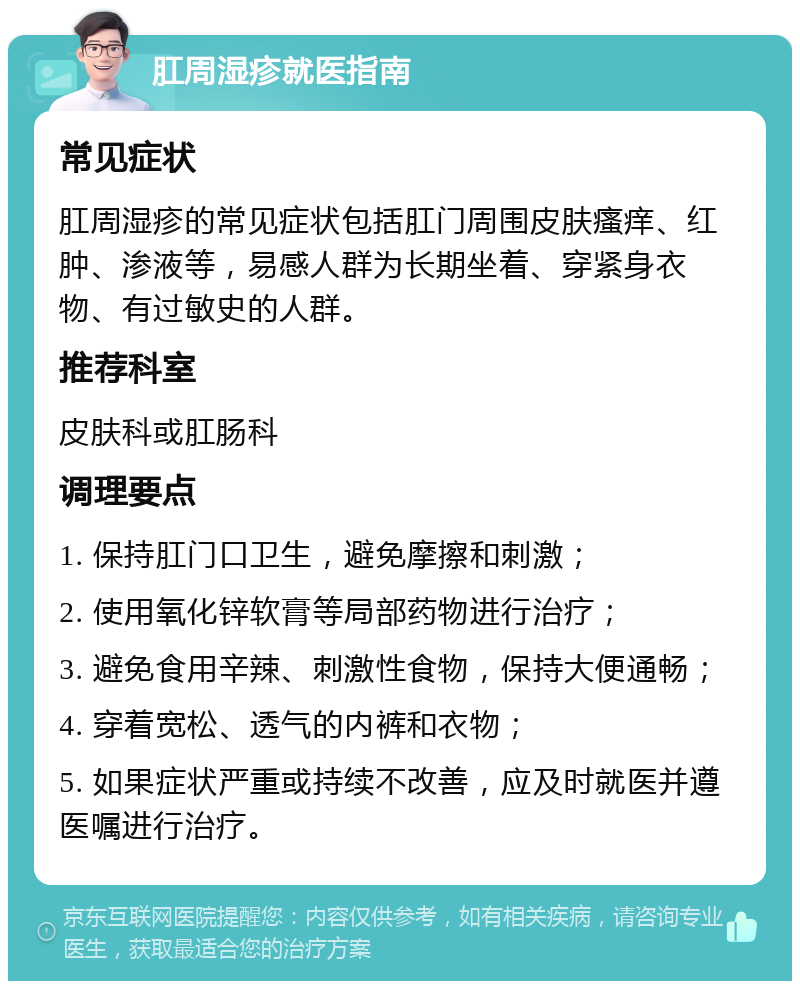 肛周湿疹就医指南 常见症状 肛周湿疹的常见症状包括肛门周围皮肤瘙痒、红肿、渗液等，易感人群为长期坐着、穿紧身衣物、有过敏史的人群。 推荐科室 皮肤科或肛肠科 调理要点 1. 保持肛门口卫生，避免摩擦和刺激； 2. 使用氧化锌软膏等局部药物进行治疗； 3. 避免食用辛辣、刺激性食物，保持大便通畅； 4. 穿着宽松、透气的内裤和衣物； 5. 如果症状严重或持续不改善，应及时就医并遵医嘱进行治疗。