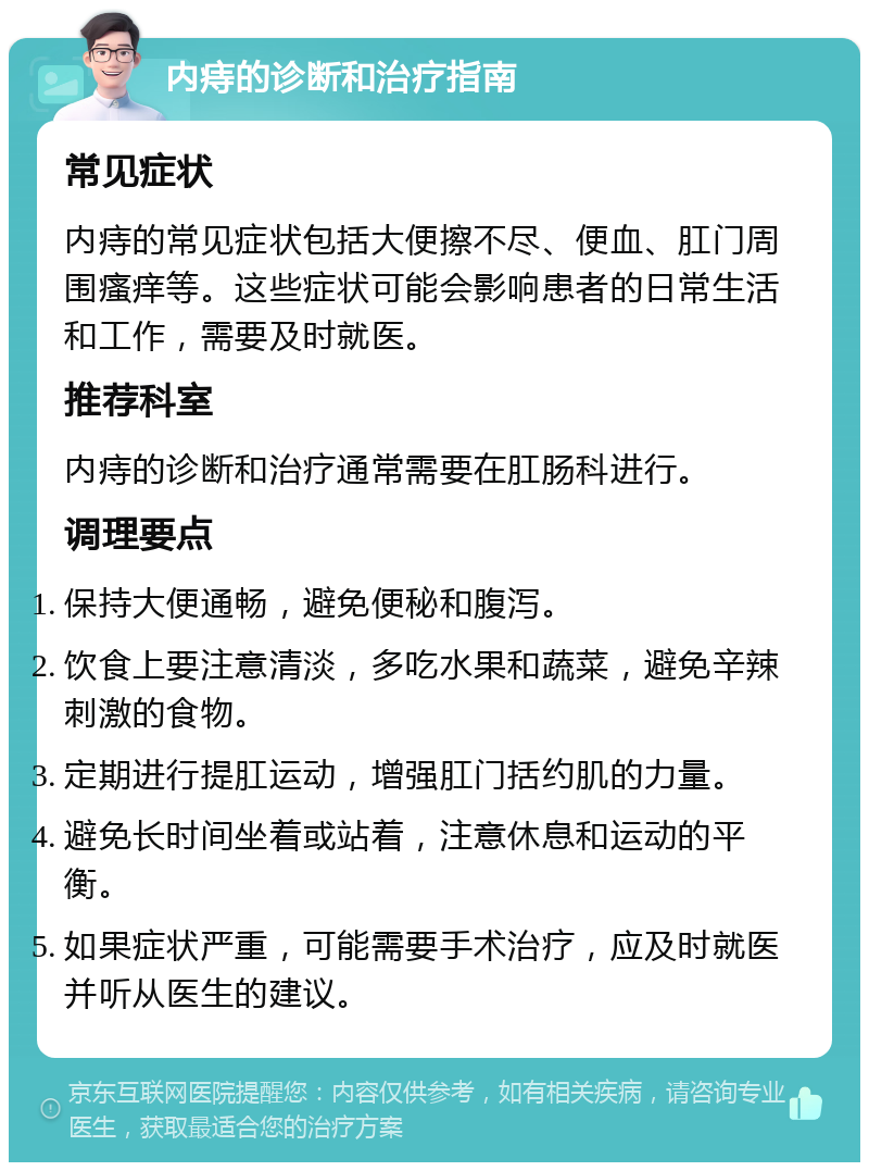 内痔的诊断和治疗指南 常见症状 内痔的常见症状包括大便擦不尽、便血、肛门周围瘙痒等。这些症状可能会影响患者的日常生活和工作，需要及时就医。 推荐科室 内痔的诊断和治疗通常需要在肛肠科进行。 调理要点 保持大便通畅，避免便秘和腹泻。 饮食上要注意清淡，多吃水果和蔬菜，避免辛辣刺激的食物。 定期进行提肛运动，增强肛门括约肌的力量。 避免长时间坐着或站着，注意休息和运动的平衡。 如果症状严重，可能需要手术治疗，应及时就医并听从医生的建议。