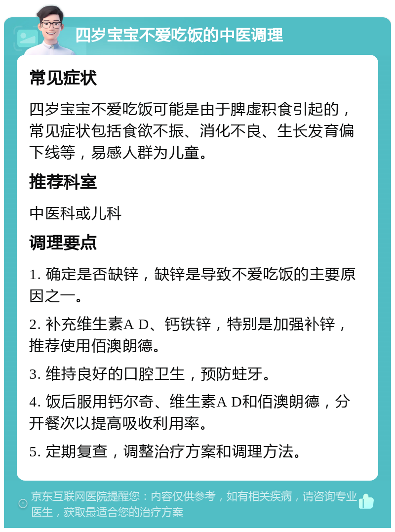 四岁宝宝不爱吃饭的中医调理 常见症状 四岁宝宝不爱吃饭可能是由于脾虚积食引起的，常见症状包括食欲不振、消化不良、生长发育偏下线等，易感人群为儿童。 推荐科室 中医科或儿科 调理要点 1. 确定是否缺锌，缺锌是导致不爱吃饭的主要原因之一。 2. 补充维生素A D、钙铁锌，特别是加强补锌，推荐使用佰澳朗德。 3. 维持良好的口腔卫生，预防蛀牙。 4. 饭后服用钙尔奇、维生素A D和佰澳朗德，分开餐次以提高吸收利用率。 5. 定期复查，调整治疗方案和调理方法。