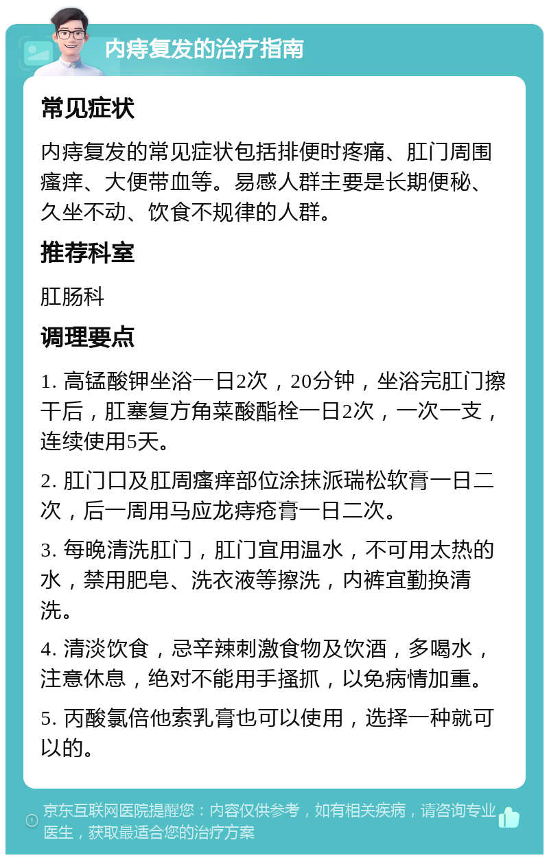 内痔复发的治疗指南 常见症状 内痔复发的常见症状包括排便时疼痛、肛门周围瘙痒、大便带血等。易感人群主要是长期便秘、久坐不动、饮食不规律的人群。 推荐科室 肛肠科 调理要点 1. 高锰酸钾坐浴一日2次，20分钟，坐浴完肛门擦干后，肛塞复方角菜酸酯栓一日2次，一次一支，连续使用5天。 2. 肛门口及肛周瘙痒部位涂抹派瑞松软膏一日二次，后一周用马应龙痔疮膏一日二次。 3. 每晚清洗肛门，肛门宜用温水，不可用太热的水，禁用肥皂、洗衣液等擦洗，内裤宜勤换清洗。 4. 清淡饮食，忌辛辣刺激食物及饮酒，多喝水，注意休息，绝对不能用手搔抓，以免病情加重。 5. 丙酸氯倍他索乳膏也可以使用，选择一种就可以的。