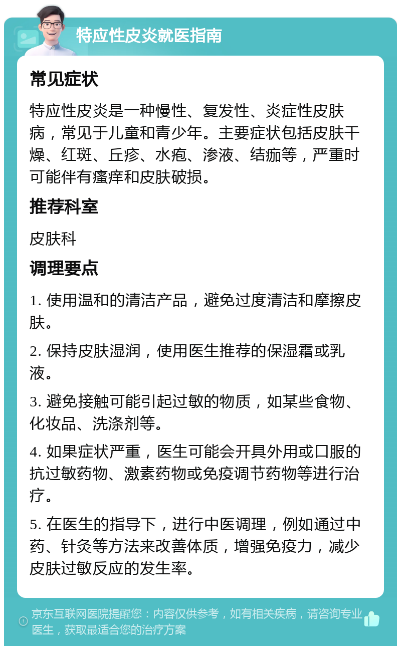 特应性皮炎就医指南 常见症状 特应性皮炎是一种慢性、复发性、炎症性皮肤病，常见于儿童和青少年。主要症状包括皮肤干燥、红斑、丘疹、水疱、渗液、结痂等，严重时可能伴有瘙痒和皮肤破损。 推荐科室 皮肤科 调理要点 1. 使用温和的清洁产品，避免过度清洁和摩擦皮肤。 2. 保持皮肤湿润，使用医生推荐的保湿霜或乳液。 3. 避免接触可能引起过敏的物质，如某些食物、化妆品、洗涤剂等。 4. 如果症状严重，医生可能会开具外用或口服的抗过敏药物、激素药物或免疫调节药物等进行治疗。 5. 在医生的指导下，进行中医调理，例如通过中药、针灸等方法来改善体质，增强免疫力，减少皮肤过敏反应的发生率。