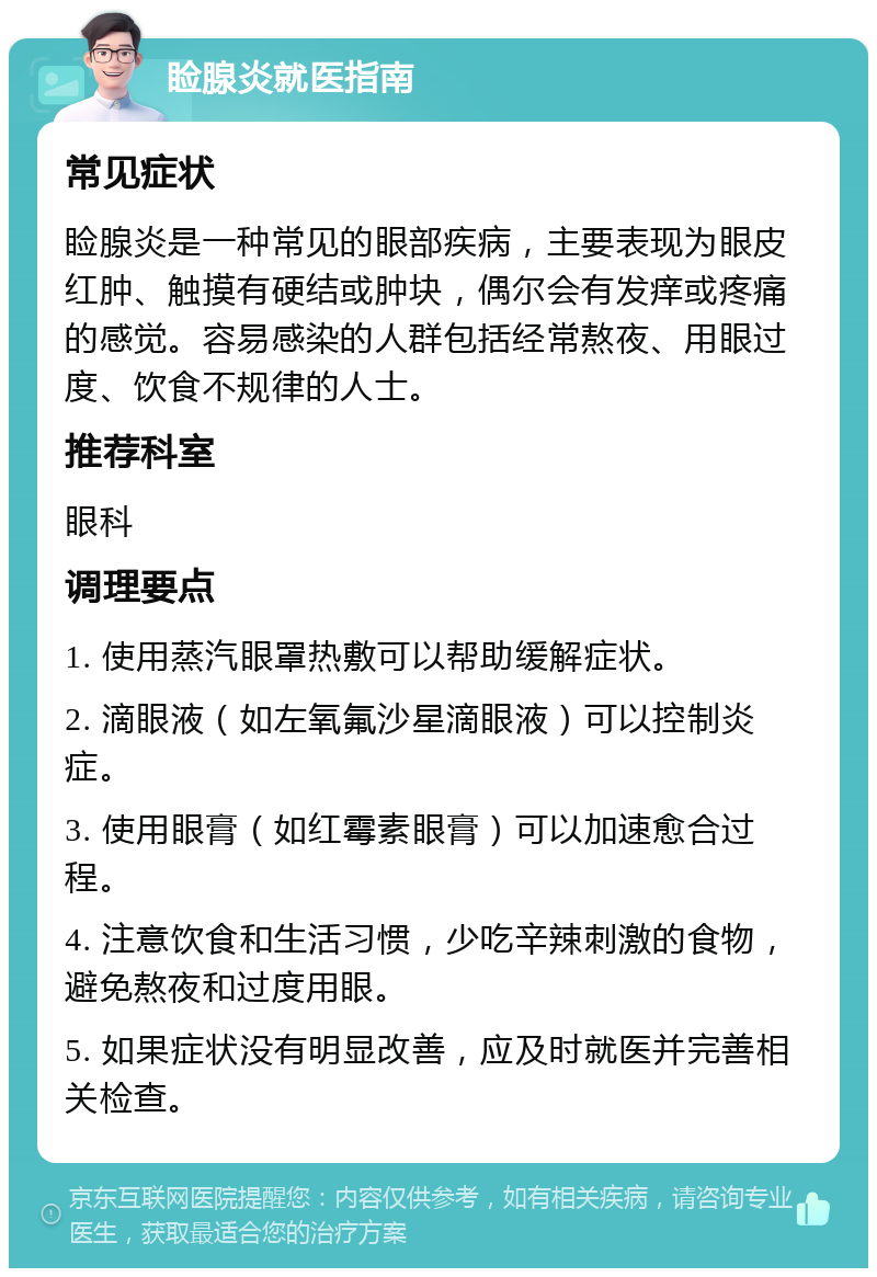 睑腺炎就医指南 常见症状 睑腺炎是一种常见的眼部疾病，主要表现为眼皮红肿、触摸有硬结或肿块，偶尔会有发痒或疼痛的感觉。容易感染的人群包括经常熬夜、用眼过度、饮食不规律的人士。 推荐科室 眼科 调理要点 1. 使用蒸汽眼罩热敷可以帮助缓解症状。 2. 滴眼液（如左氧氟沙星滴眼液）可以控制炎症。 3. 使用眼膏（如红霉素眼膏）可以加速愈合过程。 4. 注意饮食和生活习惯，少吃辛辣刺激的食物，避免熬夜和过度用眼。 5. 如果症状没有明显改善，应及时就医并完善相关检查。