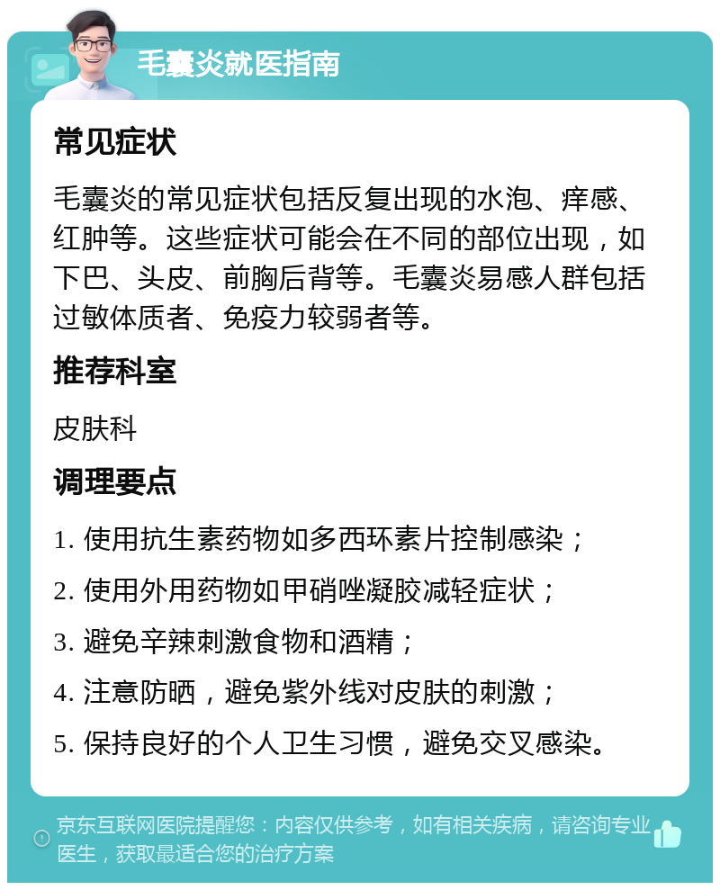 毛囊炎就医指南 常见症状 毛囊炎的常见症状包括反复出现的水泡、痒感、红肿等。这些症状可能会在不同的部位出现，如下巴、头皮、前胸后背等。毛囊炎易感人群包括过敏体质者、免疫力较弱者等。 推荐科室 皮肤科 调理要点 1. 使用抗生素药物如多西环素片控制感染； 2. 使用外用药物如甲硝唑凝胶减轻症状； 3. 避免辛辣刺激食物和酒精； 4. 注意防晒，避免紫外线对皮肤的刺激； 5. 保持良好的个人卫生习惯，避免交叉感染。