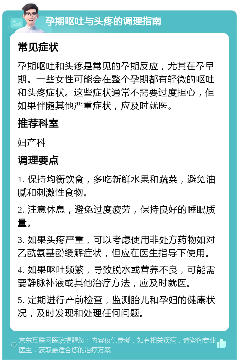 孕期呕吐与头疼的调理指南 常见症状 孕期呕吐和头疼是常见的孕期反应，尤其在孕早期。一些女性可能会在整个孕期都有轻微的呕吐和头疼症状。这些症状通常不需要过度担心，但如果伴随其他严重症状，应及时就医。 推荐科室 妇产科 调理要点 1. 保持均衡饮食，多吃新鲜水果和蔬菜，避免油腻和刺激性食物。 2. 注意休息，避免过度疲劳，保持良好的睡眠质量。 3. 如果头疼严重，可以考虑使用非处方药物如对乙酰氨基酚缓解症状，但应在医生指导下使用。 4. 如果呕吐频繁，导致脱水或营养不良，可能需要静脉补液或其他治疗方法，应及时就医。 5. 定期进行产前检查，监测胎儿和孕妇的健康状况，及时发现和处理任何问题。