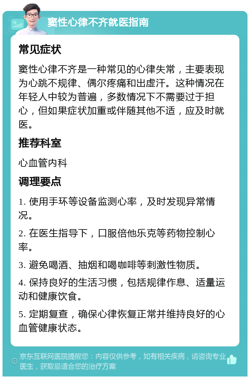 窦性心律不齐就医指南 常见症状 窦性心律不齐是一种常见的心律失常，主要表现为心跳不规律、偶尔疼痛和出虚汗。这种情况在年轻人中较为普遍，多数情况下不需要过于担心，但如果症状加重或伴随其他不适，应及时就医。 推荐科室 心血管内科 调理要点 1. 使用手环等设备监测心率，及时发现异常情况。 2. 在医生指导下，口服倍他乐克等药物控制心率。 3. 避免喝酒、抽烟和喝咖啡等刺激性物质。 4. 保持良好的生活习惯，包括规律作息、适量运动和健康饮食。 5. 定期复查，确保心律恢复正常并维持良好的心血管健康状态。