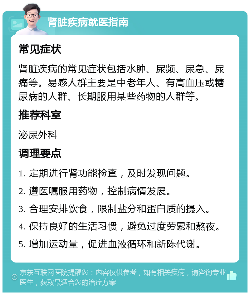 肾脏疾病就医指南 常见症状 肾脏疾病的常见症状包括水肿、尿频、尿急、尿痛等。易感人群主要是中老年人、有高血压或糖尿病的人群、长期服用某些药物的人群等。 推荐科室 泌尿外科 调理要点 1. 定期进行肾功能检查，及时发现问题。 2. 遵医嘱服用药物，控制病情发展。 3. 合理安排饮食，限制盐分和蛋白质的摄入。 4. 保持良好的生活习惯，避免过度劳累和熬夜。 5. 增加运动量，促进血液循环和新陈代谢。