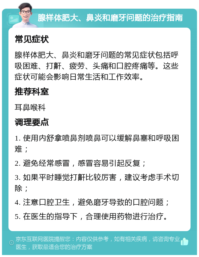 腺样体肥大、鼻炎和磨牙问题的治疗指南 常见症状 腺样体肥大、鼻炎和磨牙问题的常见症状包括呼吸困难、打鼾、疲劳、头痛和口腔疼痛等。这些症状可能会影响日常生活和工作效率。 推荐科室 耳鼻喉科 调理要点 1. 使用内舒拿喷鼻剂喷鼻可以缓解鼻塞和呼吸困难； 2. 避免经常感冒，感冒容易引起反复； 3. 如果平时睡觉打鼾比较厉害，建议考虑手术切除； 4. 注意口腔卫生，避免磨牙导致的口腔问题； 5. 在医生的指导下，合理使用药物进行治疗。