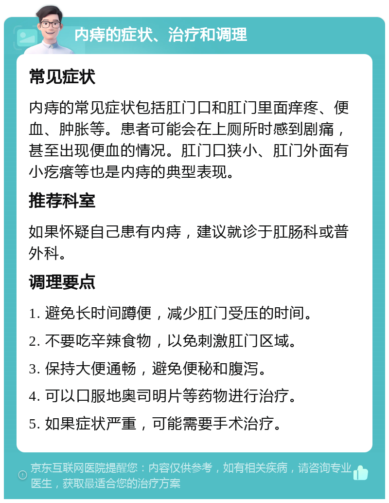 内痔的症状、治疗和调理 常见症状 内痔的常见症状包括肛门口和肛门里面痒疼、便血、肿胀等。患者可能会在上厕所时感到剧痛，甚至出现便血的情况。肛门口狭小、肛门外面有小疙瘩等也是内痔的典型表现。 推荐科室 如果怀疑自己患有内痔，建议就诊于肛肠科或普外科。 调理要点 1. 避免长时间蹲便，减少肛门受压的时间。 2. 不要吃辛辣食物，以免刺激肛门区域。 3. 保持大便通畅，避免便秘和腹泻。 4. 可以口服地奥司明片等药物进行治疗。 5. 如果症状严重，可能需要手术治疗。