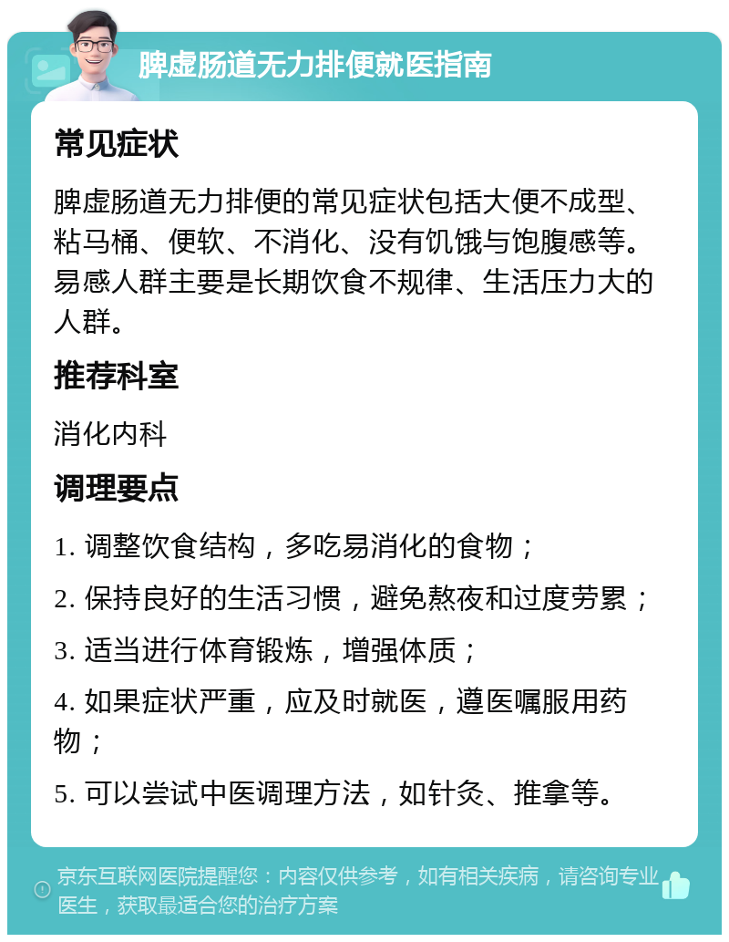 脾虚肠道无力排便就医指南 常见症状 脾虚肠道无力排便的常见症状包括大便不成型、粘马桶、便软、不消化、没有饥饿与饱腹感等。易感人群主要是长期饮食不规律、生活压力大的人群。 推荐科室 消化内科 调理要点 1. 调整饮食结构，多吃易消化的食物； 2. 保持良好的生活习惯，避免熬夜和过度劳累； 3. 适当进行体育锻炼，增强体质； 4. 如果症状严重，应及时就医，遵医嘱服用药物； 5. 可以尝试中医调理方法，如针灸、推拿等。