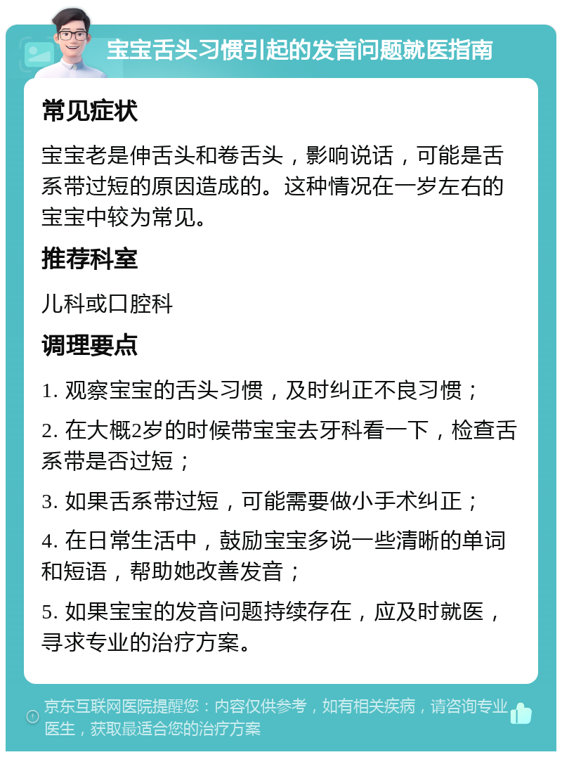 宝宝舌头习惯引起的发音问题就医指南 常见症状 宝宝老是伸舌头和卷舌头，影响说话，可能是舌系带过短的原因造成的。这种情况在一岁左右的宝宝中较为常见。 推荐科室 儿科或口腔科 调理要点 1. 观察宝宝的舌头习惯，及时纠正不良习惯； 2. 在大概2岁的时候带宝宝去牙科看一下，检查舌系带是否过短； 3. 如果舌系带过短，可能需要做小手术纠正； 4. 在日常生活中，鼓励宝宝多说一些清晰的单词和短语，帮助她改善发音； 5. 如果宝宝的发音问题持续存在，应及时就医，寻求专业的治疗方案。