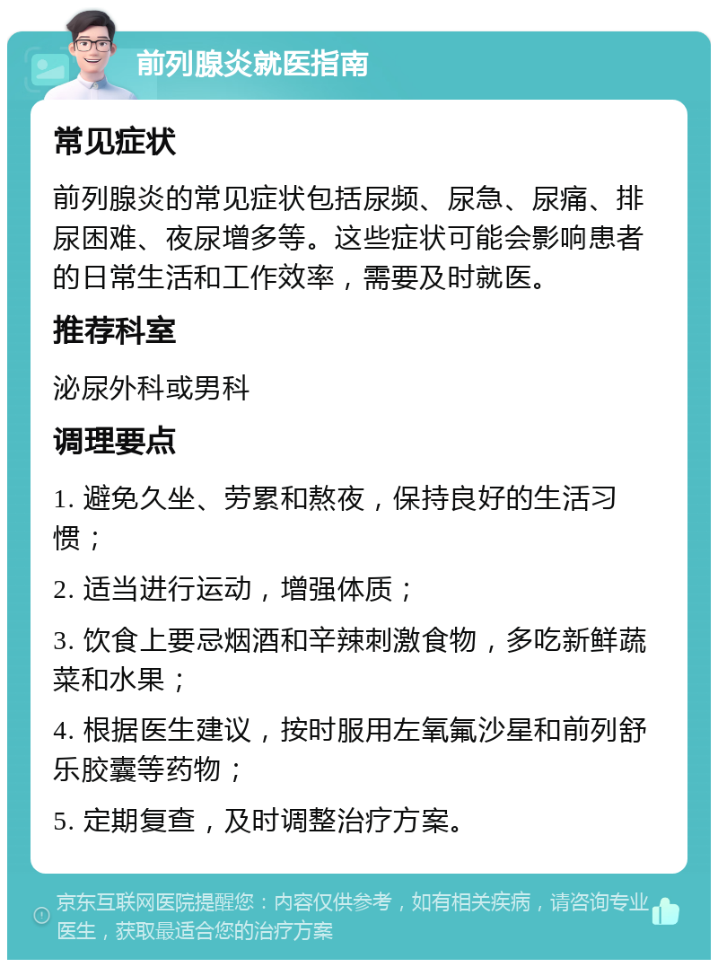 前列腺炎就医指南 常见症状 前列腺炎的常见症状包括尿频、尿急、尿痛、排尿困难、夜尿增多等。这些症状可能会影响患者的日常生活和工作效率，需要及时就医。 推荐科室 泌尿外科或男科 调理要点 1. 避免久坐、劳累和熬夜，保持良好的生活习惯； 2. 适当进行运动，增强体质； 3. 饮食上要忌烟酒和辛辣刺激食物，多吃新鲜蔬菜和水果； 4. 根据医生建议，按时服用左氧氟沙星和前列舒乐胶囊等药物； 5. 定期复查，及时调整治疗方案。