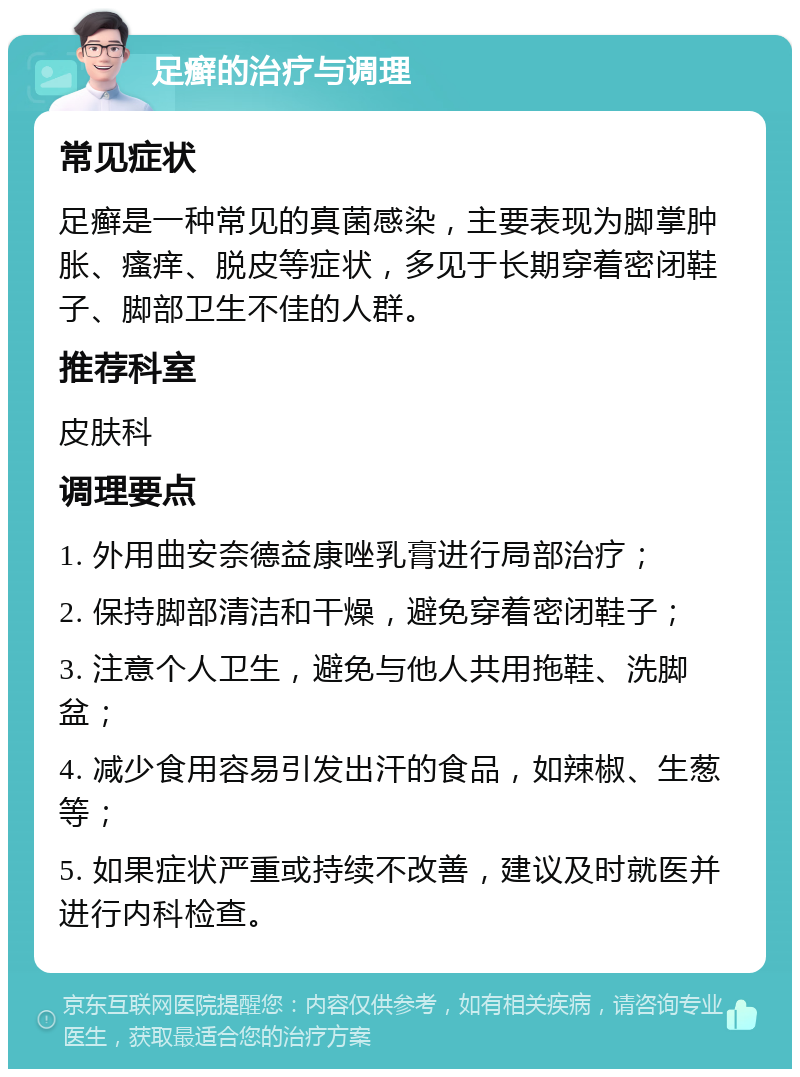 足癣的治疗与调理 常见症状 足癣是一种常见的真菌感染，主要表现为脚掌肿胀、瘙痒、脱皮等症状，多见于长期穿着密闭鞋子、脚部卫生不佳的人群。 推荐科室 皮肤科 调理要点 1. 外用曲安奈德益康唑乳膏进行局部治疗； 2. 保持脚部清洁和干燥，避免穿着密闭鞋子； 3. 注意个人卫生，避免与他人共用拖鞋、洗脚盆； 4. 减少食用容易引发出汗的食品，如辣椒、生葱等； 5. 如果症状严重或持续不改善，建议及时就医并进行内科检查。