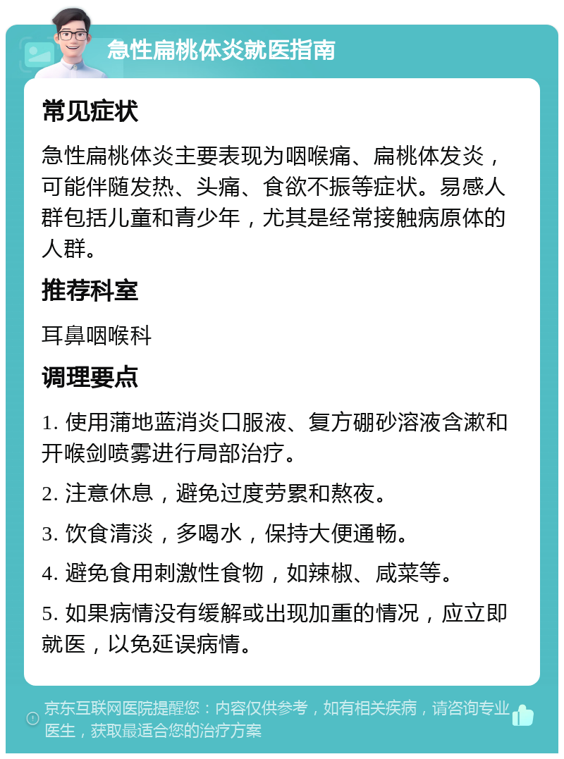 急性扁桃体炎就医指南 常见症状 急性扁桃体炎主要表现为咽喉痛、扁桃体发炎，可能伴随发热、头痛、食欲不振等症状。易感人群包括儿童和青少年，尤其是经常接触病原体的人群。 推荐科室 耳鼻咽喉科 调理要点 1. 使用蒲地蓝消炎口服液、复方硼砂溶液含漱和开喉剑喷雾进行局部治疗。 2. 注意休息，避免过度劳累和熬夜。 3. 饮食清淡，多喝水，保持大便通畅。 4. 避免食用刺激性食物，如辣椒、咸菜等。 5. 如果病情没有缓解或出现加重的情况，应立即就医，以免延误病情。