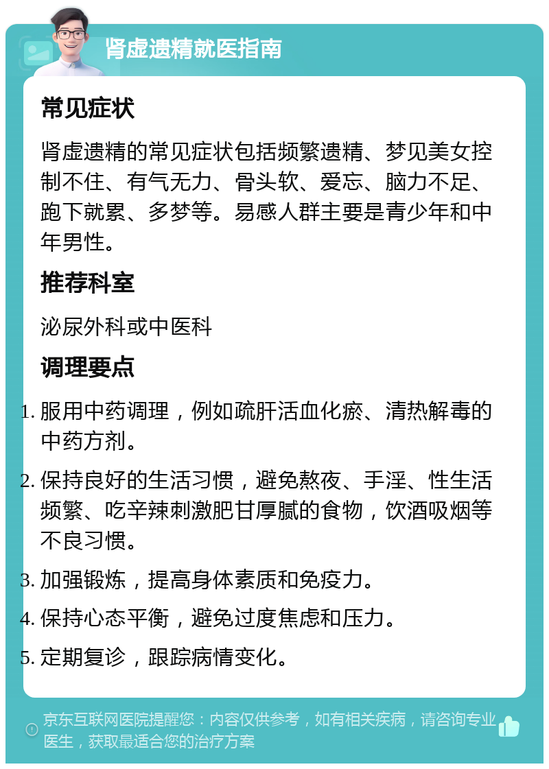 肾虚遗精就医指南 常见症状 肾虚遗精的常见症状包括频繁遗精、梦见美女控制不住、有气无力、骨头软、爱忘、脑力不足、跑下就累、多梦等。易感人群主要是青少年和中年男性。 推荐科室 泌尿外科或中医科 调理要点 服用中药调理，例如疏肝活血化瘀、清热解毒的中药方剂。 保持良好的生活习惯，避免熬夜、手淫、性生活频繁、吃辛辣刺激肥甘厚腻的食物，饮酒吸烟等不良习惯。 加强锻炼，提高身体素质和免疫力。 保持心态平衡，避免过度焦虑和压力。 定期复诊，跟踪病情变化。