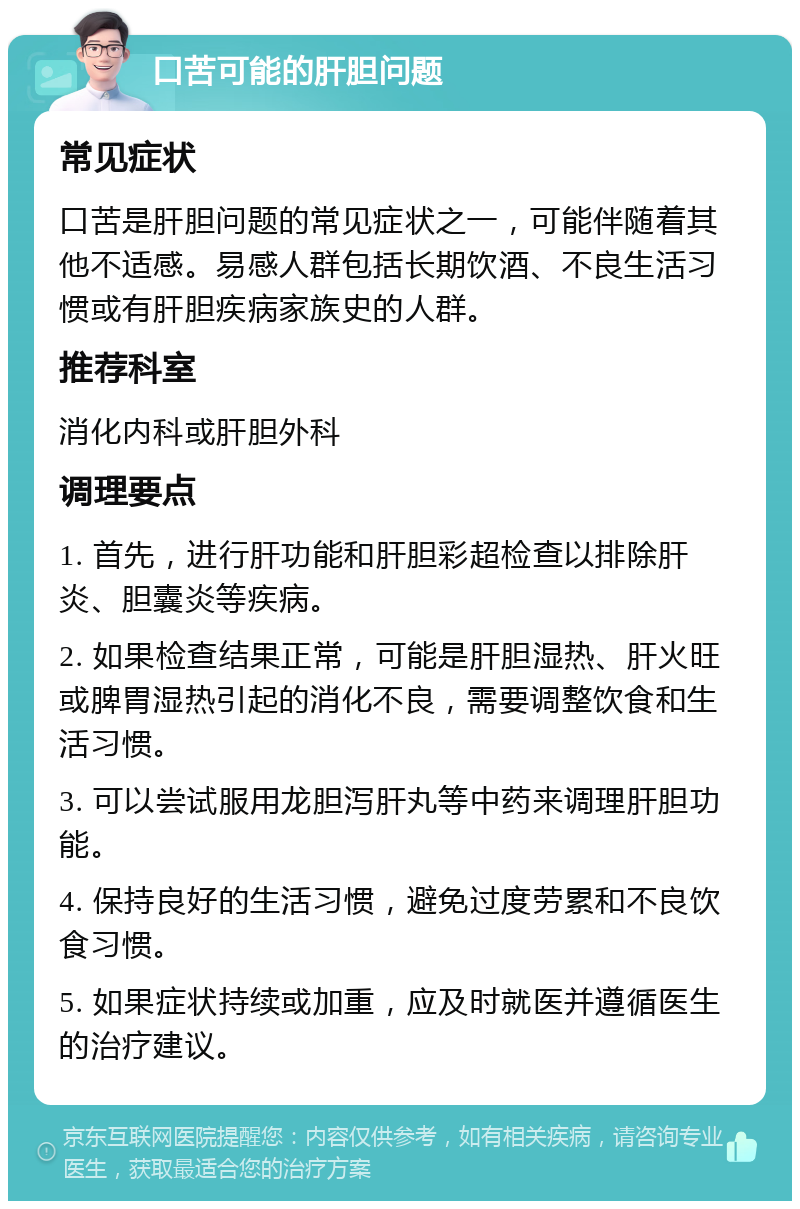 口苦可能的肝胆问题 常见症状 口苦是肝胆问题的常见症状之一，可能伴随着其他不适感。易感人群包括长期饮酒、不良生活习惯或有肝胆疾病家族史的人群。 推荐科室 消化内科或肝胆外科 调理要点 1. 首先，进行肝功能和肝胆彩超检查以排除肝炎、胆囊炎等疾病。 2. 如果检查结果正常，可能是肝胆湿热、肝火旺或脾胃湿热引起的消化不良，需要调整饮食和生活习惯。 3. 可以尝试服用龙胆泻肝丸等中药来调理肝胆功能。 4. 保持良好的生活习惯，避免过度劳累和不良饮食习惯。 5. 如果症状持续或加重，应及时就医并遵循医生的治疗建议。