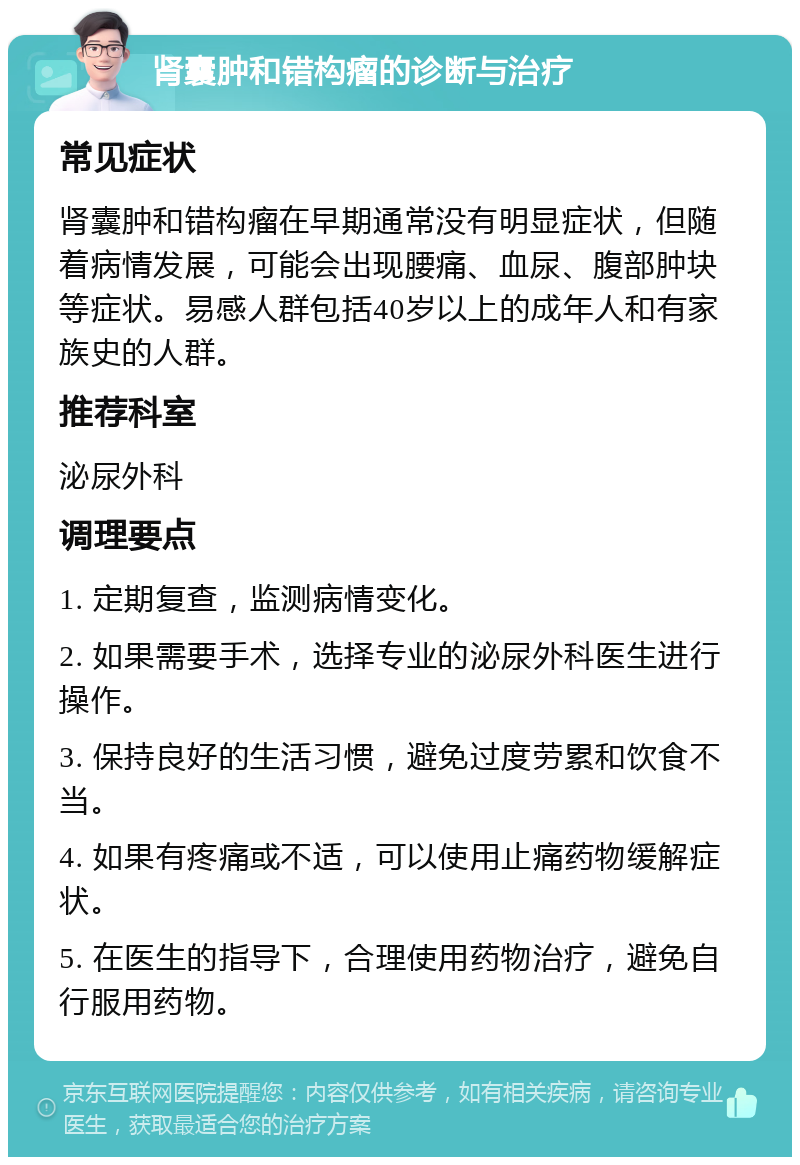 肾囊肿和错构瘤的诊断与治疗 常见症状 肾囊肿和错构瘤在早期通常没有明显症状，但随着病情发展，可能会出现腰痛、血尿、腹部肿块等症状。易感人群包括40岁以上的成年人和有家族史的人群。 推荐科室 泌尿外科 调理要点 1. 定期复查，监测病情变化。 2. 如果需要手术，选择专业的泌尿外科医生进行操作。 3. 保持良好的生活习惯，避免过度劳累和饮食不当。 4. 如果有疼痛或不适，可以使用止痛药物缓解症状。 5. 在医生的指导下，合理使用药物治疗，避免自行服用药物。