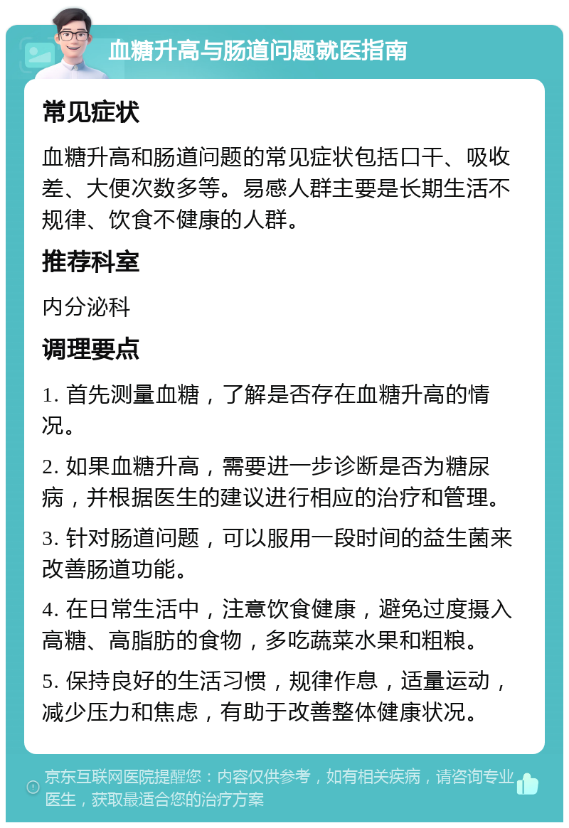 血糖升高与肠道问题就医指南 常见症状 血糖升高和肠道问题的常见症状包括口干、吸收差、大便次数多等。易感人群主要是长期生活不规律、饮食不健康的人群。 推荐科室 内分泌科 调理要点 1. 首先测量血糖，了解是否存在血糖升高的情况。 2. 如果血糖升高，需要进一步诊断是否为糖尿病，并根据医生的建议进行相应的治疗和管理。 3. 针对肠道问题，可以服用一段时间的益生菌来改善肠道功能。 4. 在日常生活中，注意饮食健康，避免过度摄入高糖、高脂肪的食物，多吃蔬菜水果和粗粮。 5. 保持良好的生活习惯，规律作息，适量运动，减少压力和焦虑，有助于改善整体健康状况。