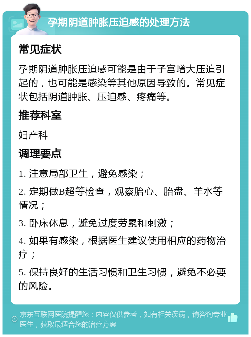 孕期阴道肿胀压迫感的处理方法 常见症状 孕期阴道肿胀压迫感可能是由于子宫增大压迫引起的，也可能是感染等其他原因导致的。常见症状包括阴道肿胀、压迫感、疼痛等。 推荐科室 妇产科 调理要点 1. 注意局部卫生，避免感染； 2. 定期做B超等检查，观察胎心、胎盘、羊水等情况； 3. 卧床休息，避免过度劳累和刺激； 4. 如果有感染，根据医生建议使用相应的药物治疗； 5. 保持良好的生活习惯和卫生习惯，避免不必要的风险。