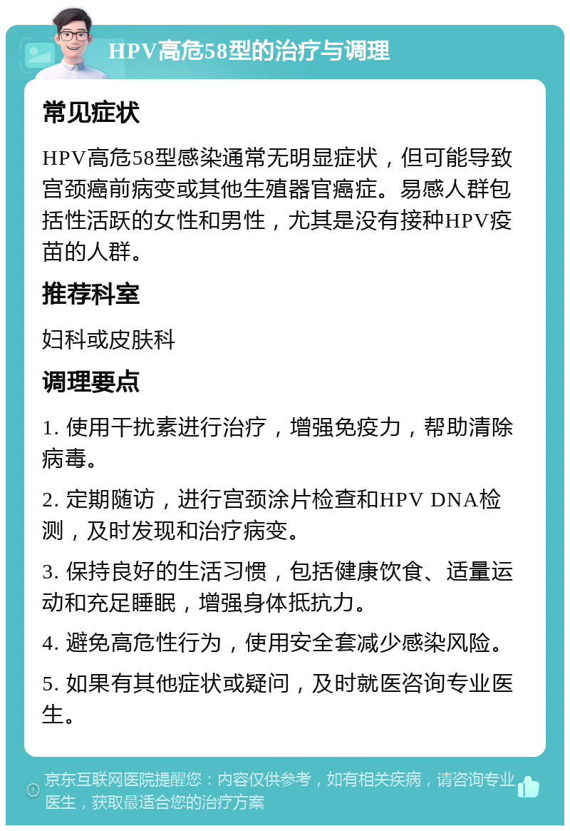 HPV高危58型的治疗与调理 常见症状 HPV高危58型感染通常无明显症状，但可能导致宫颈癌前病变或其他生殖器官癌症。易感人群包括性活跃的女性和男性，尤其是没有接种HPV疫苗的人群。 推荐科室 妇科或皮肤科 调理要点 1. 使用干扰素进行治疗，增强免疫力，帮助清除病毒。 2. 定期随访，进行宫颈涂片检查和HPV DNA检测，及时发现和治疗病变。 3. 保持良好的生活习惯，包括健康饮食、适量运动和充足睡眠，增强身体抵抗力。 4. 避免高危性行为，使用安全套减少感染风险。 5. 如果有其他症状或疑问，及时就医咨询专业医生。