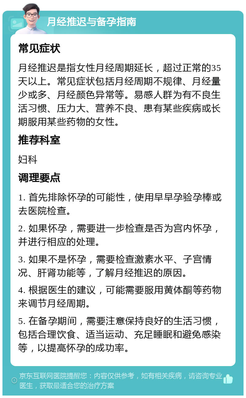 月经推迟与备孕指南 常见症状 月经推迟是指女性月经周期延长，超过正常的35天以上。常见症状包括月经周期不规律、月经量少或多、月经颜色异常等。易感人群为有不良生活习惯、压力大、营养不良、患有某些疾病或长期服用某些药物的女性。 推荐科室 妇科 调理要点 1. 首先排除怀孕的可能性，使用早早孕验孕棒或去医院检查。 2. 如果怀孕，需要进一步检查是否为宫内怀孕，并进行相应的处理。 3. 如果不是怀孕，需要检查激素水平、子宫情况、肝肾功能等，了解月经推迟的原因。 4. 根据医生的建议，可能需要服用黄体酮等药物来调节月经周期。 5. 在备孕期间，需要注意保持良好的生活习惯，包括合理饮食、适当运动、充足睡眠和避免感染等，以提高怀孕的成功率。