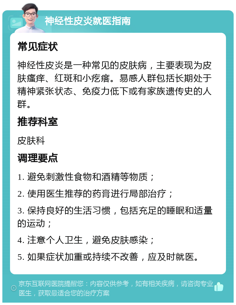 神经性皮炎就医指南 常见症状 神经性皮炎是一种常见的皮肤病，主要表现为皮肤瘙痒、红斑和小疙瘩。易感人群包括长期处于精神紧张状态、免疫力低下或有家族遗传史的人群。 推荐科室 皮肤科 调理要点 1. 避免刺激性食物和酒精等物质； 2. 使用医生推荐的药膏进行局部治疗； 3. 保持良好的生活习惯，包括充足的睡眠和适量的运动； 4. 注意个人卫生，避免皮肤感染； 5. 如果症状加重或持续不改善，应及时就医。