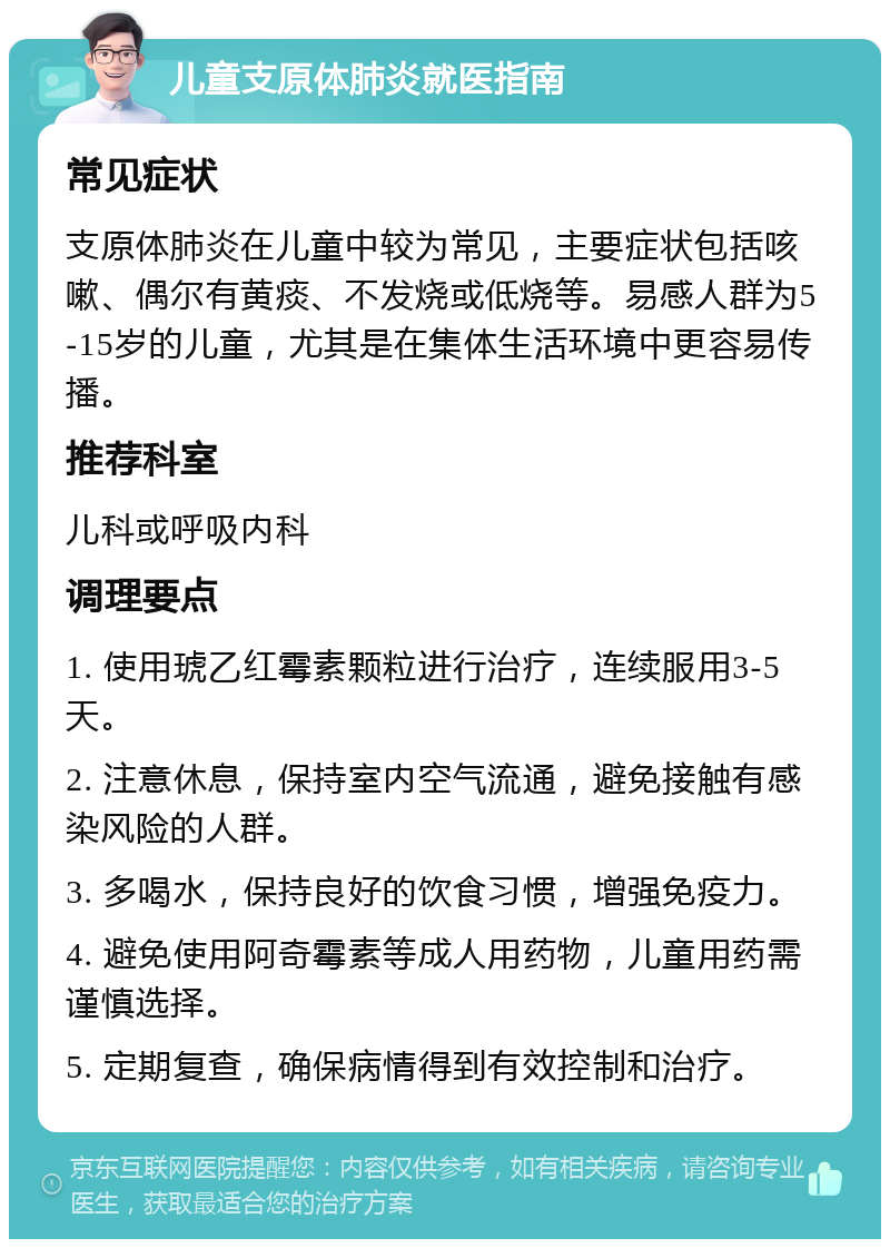 儿童支原体肺炎就医指南 常见症状 支原体肺炎在儿童中较为常见，主要症状包括咳嗽、偶尔有黄痰、不发烧或低烧等。易感人群为5-15岁的儿童，尤其是在集体生活环境中更容易传播。 推荐科室 儿科或呼吸内科 调理要点 1. 使用琥乙红霉素颗粒进行治疗，连续服用3-5天。 2. 注意休息，保持室内空气流通，避免接触有感染风险的人群。 3. 多喝水，保持良好的饮食习惯，增强免疫力。 4. 避免使用阿奇霉素等成人用药物，儿童用药需谨慎选择。 5. 定期复查，确保病情得到有效控制和治疗。