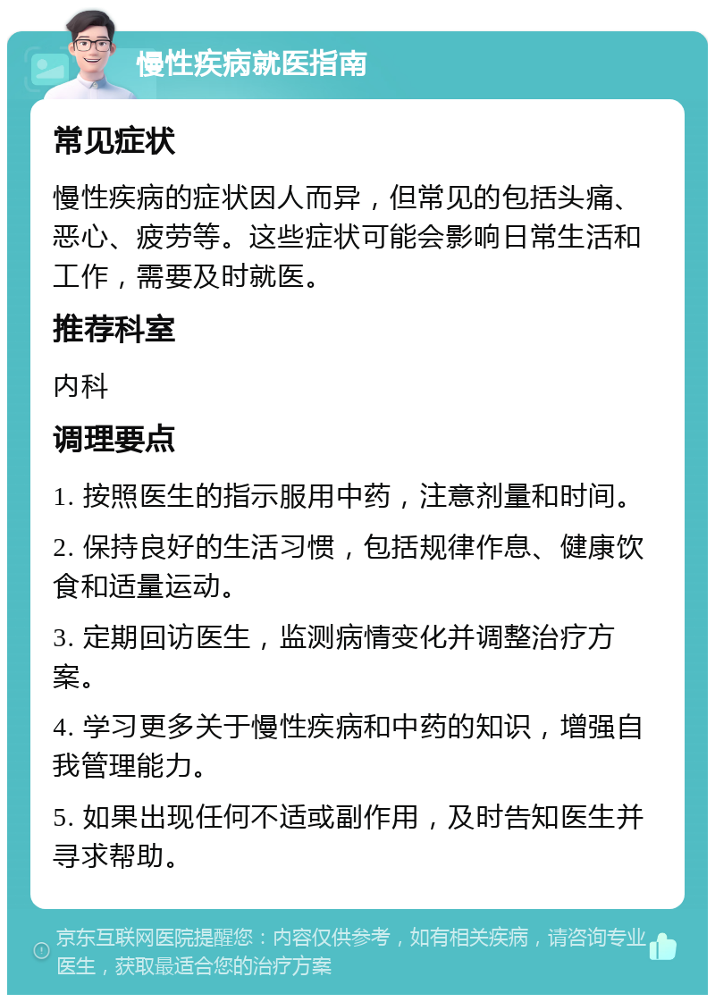 慢性疾病就医指南 常见症状 慢性疾病的症状因人而异，但常见的包括头痛、恶心、疲劳等。这些症状可能会影响日常生活和工作，需要及时就医。 推荐科室 内科 调理要点 1. 按照医生的指示服用中药，注意剂量和时间。 2. 保持良好的生活习惯，包括规律作息、健康饮食和适量运动。 3. 定期回访医生，监测病情变化并调整治疗方案。 4. 学习更多关于慢性疾病和中药的知识，增强自我管理能力。 5. 如果出现任何不适或副作用，及时告知医生并寻求帮助。