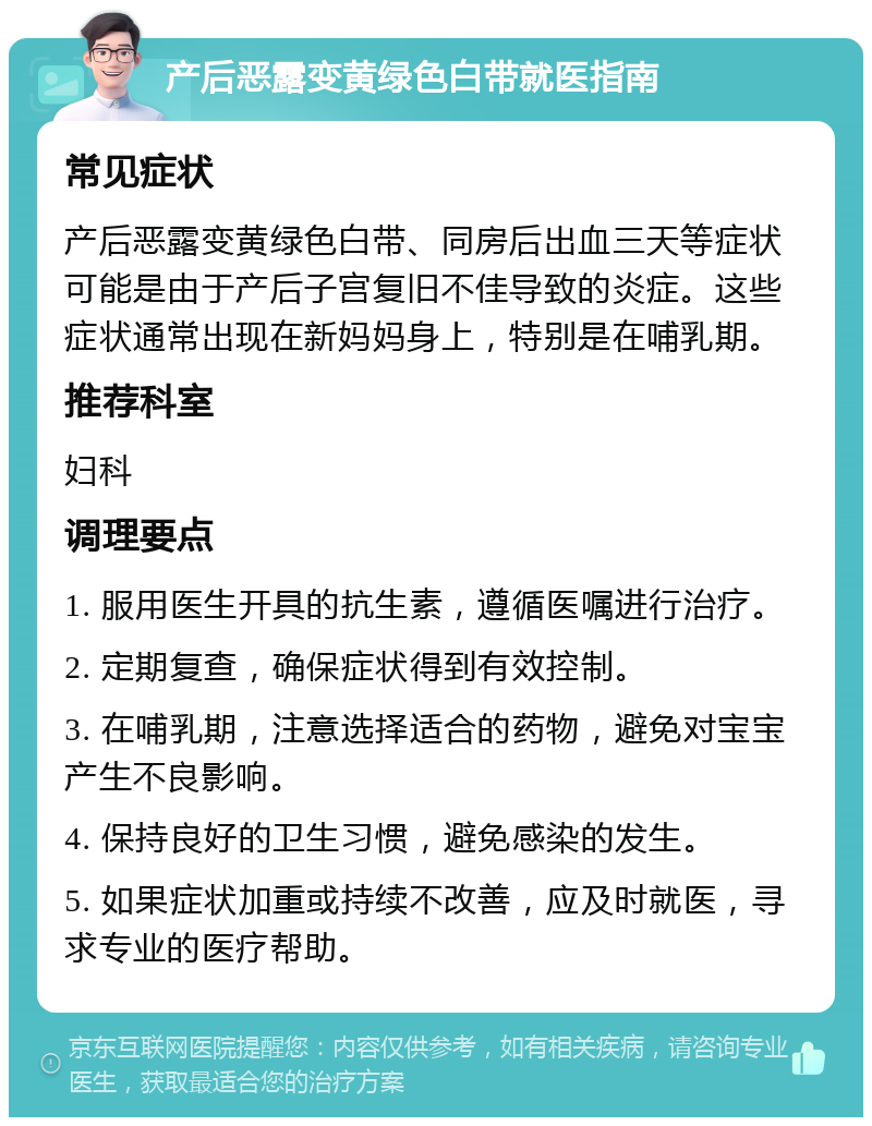 产后恶露变黄绿色白带就医指南 常见症状 产后恶露变黄绿色白带、同房后出血三天等症状可能是由于产后子宫复旧不佳导致的炎症。这些症状通常出现在新妈妈身上，特别是在哺乳期。 推荐科室 妇科 调理要点 1. 服用医生开具的抗生素，遵循医嘱进行治疗。 2. 定期复查，确保症状得到有效控制。 3. 在哺乳期，注意选择适合的药物，避免对宝宝产生不良影响。 4. 保持良好的卫生习惯，避免感染的发生。 5. 如果症状加重或持续不改善，应及时就医，寻求专业的医疗帮助。